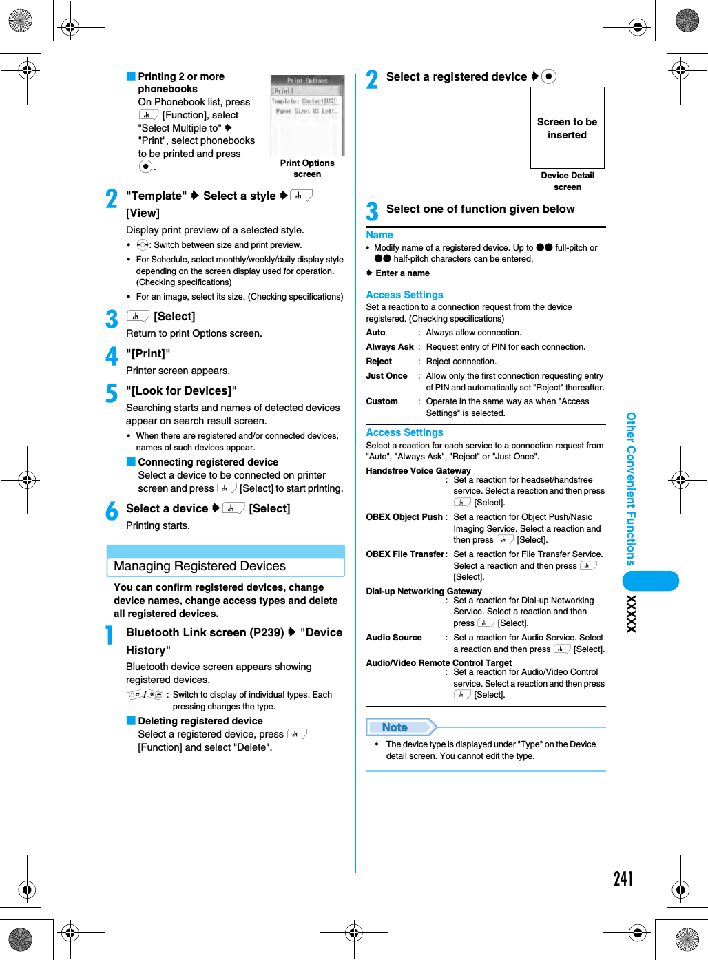 241Other Convenient Functions XXXXX■Printing 2 or more phonebooksOn Phonebook list, press h [Function], select &quot;Select Multiple to&quot; y &quot;Print&quot;, select phonebooks to be printed and press c.b&quot;Template&quot; y Select a style yh [View]Display print preview of a selected style. •s: Switch between size and print preview.• For Schedule, select monthly/weekly/daily display style depending on the screen display used for operation. (Checking specifications)• For an image, select its size. (Checking specifications)ch [Select]Return to print Options screen.d&quot;[Print]&quot;Printer screen appears.e&quot;[Look for Devices]&quot;Searching starts and names of detected devices appear on search result screen. • When there are registered and/or connected devices, names of such devices appear. ■Connecting registered deviceSelect a device to be connected on printer screen and press h [Select] to start printing. fSelect a device yh [Select]Printing starts.Managing Registered DevicesYou can confirm registered devices, change device names, change access types and delete all registered devices.aBluetooth Link screen (P239) y &quot;Device History&quot;Bluetooth device screen appears showing registered devices. #/*: Switch to display of individual types. Each pressing changes the type.■Deleting registered deviceSelect a registered device, press h [Function] and select &quot;Delete&quot;.bSelect a registered device yccSelect one of function given belowName• Modify name of a registered device. Up to ●● full-pitch or ●● half-pitch characters can be entered.y Enter a nameAccess SettingsSet a reaction to a connection request from the device registered. (Checking specifications)Access SettingsSelect a reaction for each service to a connection request from &quot;Auto&quot;, &quot;Always Ask&quot;, &quot;Reject&quot; or &quot;Just Once&quot;. • The device type is displayed under &quot;Type&quot; on the Device detail screen. You cannot edit the type.Print Options screenAutoAlways AskRejectJust OnceCustom: Always allow connection.: Request entry of PIN for each connection.: Reject connection.: Allow only the first connection requesting entry of PIN and automatically set &quot;Reject&quot; thereafter. : Operate in the same way as when &quot;Access Settings&quot; is selected.Handsfree Voice Gateway: Set a reaction for headset/handsfree service. Select a reaction and then press h [Select].OBEX Object PushOBEX File Transfer: Set a reaction for Object Push/Nasic Imaging Service. Select a reaction and then press h [Select].: Set a reaction for File Transfer Service. Select a reaction and then press h [Select].Dial-up Networking Gateway: Set a reaction for Dial-up Networking Service. Select a reaction and then press h [Select].Audio Source : Set a reaction for Audio Service. Select a reaction and then press h [Select].Audio/Video Remote Control Target: Set a reaction for Audio/Video Control service. Select a reaction and then press h [Select].Device Detail screenScreen to be inserted