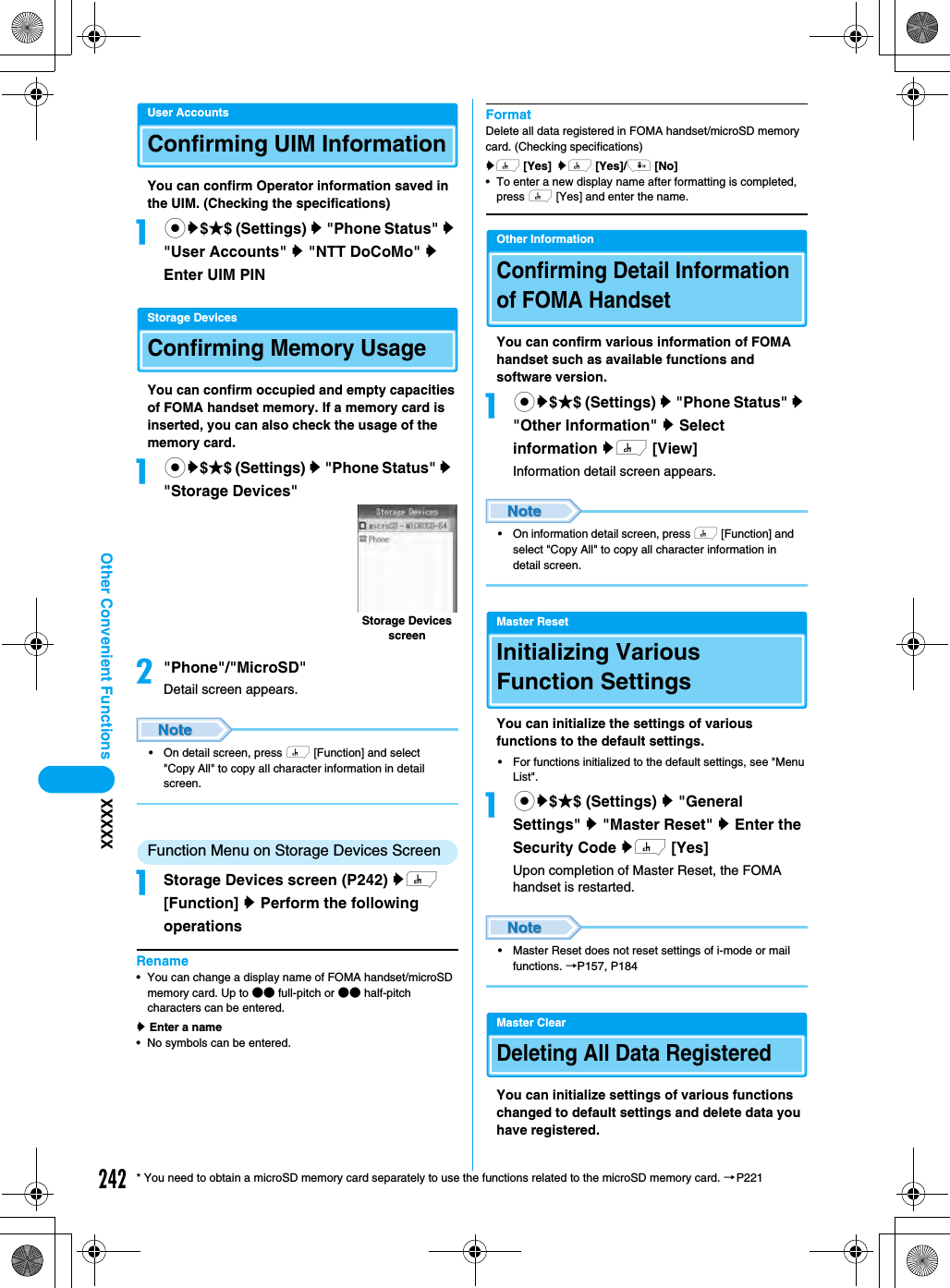 242Other Convenient Functions XXXXX* You need to obtain a microSD memory card separately to use the functions related to the microSD memory card. →P221User AccountsConfirming UIM InformationYou can confirm Operator information saved in the UIM. (Checking the specifications)acy$★$ (Settings) y &quot;Phone Status&quot; y &quot;User Accounts&quot; y &quot;NTT DoCoMo&quot; y Enter UIM PINStorage DevicesConfirming Memory UsageYou can confirm occupied and empty capacities of FOMA handset memory. If a memory card is inserted, you can also check the usage of the memory card.acy$★$ (Settings) y &quot;Phone Status&quot; y  &quot;Storage Devices&quot;b&quot;Phone&quot;/&quot;MicroSD&quot;Detail screen appears.• On detail screen, press h [Function] and select &quot;Copy All&quot; to copy all character information in detail screen.Function Menu on Storage Devices ScreenaStorage Devices screen (P242) yh [Function] y Perform the following operationsRename• You can change a display name of FOMA handset/microSD memory card. Up to ●● full-pitch or ●● half-pitch characters can be entered.y Enter a name• No symbols can be entered.FormatDelete all data registered in FOMA handset/microSD memory card. (Checking specifications)yh [Yes] yh [Yes]/i [No]• To enter a new display name after formatting is completed, press h [Yes] and enter the name.Other InformationConfirming Detail Information of FOMA HandsetYou can confirm various information of FOMA handset such as available functions and software version. acy$★$ (Settings) y &quot;Phone Status&quot; y &quot;Other Information&quot; y Select information yh [View]Information detail screen appears.• On information detail screen, press h [Function] and select &quot;Copy All&quot; to copy all character information in detail screen.Master ResetInitializing Various Function Settings You can initialize the settings of various functions to the default settings.• For functions initialized to the default settings, see &quot;Menu List&quot;.acy$★$ (Settings) y &quot;General Settings&quot; y &quot;Master Reset&quot; y Enter the Security Code yh [Yes]Upon completion of Master Reset, the FOMA handset is restarted. • Master Reset does not reset settings of i-mode or mail functions. →P157, P184Master ClearDeleting All Data Registered You can initialize settings of various functions changed to default settings and delete data you have registered. Storage Devices screen