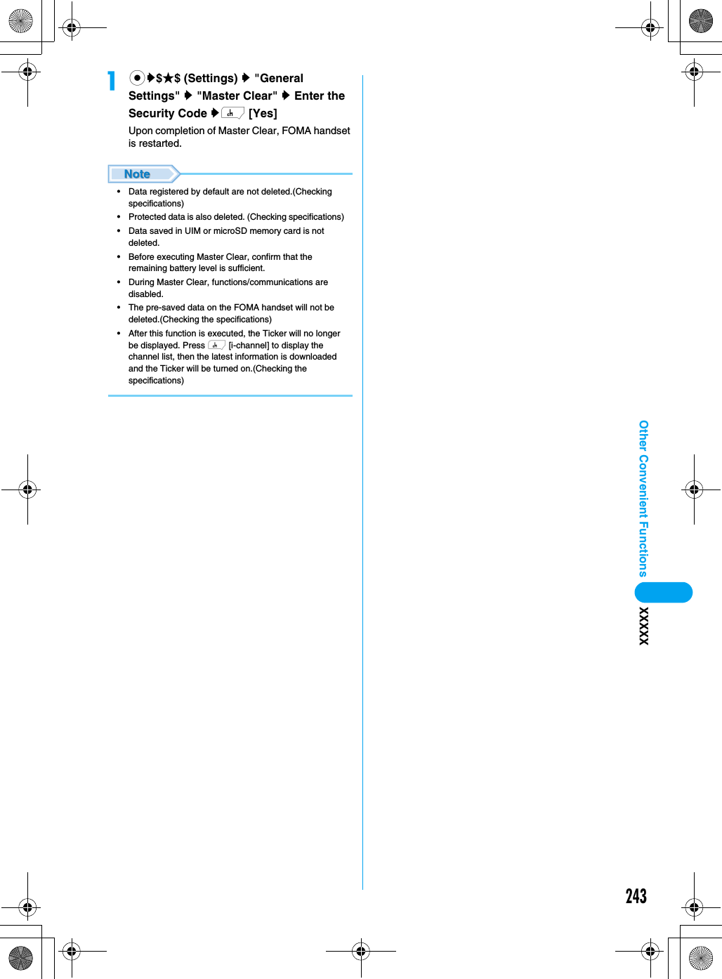 243Other Convenient Functions XXXXXacy$★$ (Settings) y &quot;General Settings&quot; y &quot;Master Clear&quot; y Enter the Security Code yh [Yes]Upon completion of Master Clear, FOMA handset is restarted. • Data registered by default are not deleted.(Checking specifications)• Protected data is also deleted. (Checking specifications)• Data saved in UIM or microSD memory card is not deleted. • Before executing Master Clear, confirm that the remaining battery level is sufficient. • During Master Clear, functions/communications are disabled. • The pre-saved data on the FOMA handset will not be deleted.(Checking the specifications)• After this function is executed, the Ticker will no longer be displayed. Press h [i-channel] to display the channel list, then the latest information is downloaded and the Ticker will be turned on.(Checking the specifications)