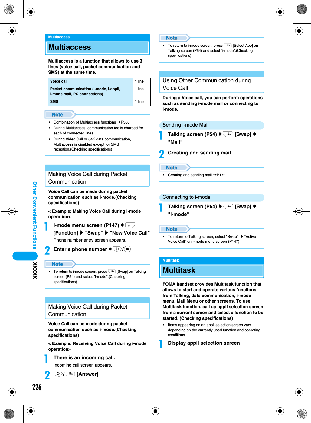 226Other Convenient Functions XXXXXMultiaccessMultiaccessMultiaccess is a function that allows to use 3 lines (voice call, packet communication and SMS) at the same time. • Combination of Multiaccess functions →P300• During Multiaccess, communication fee is charged for each of connected lines.• During Video Call or 64K data communication, Multiaccess is disabled except for SMS reception.(Checking specifications)Making Voice Call during Packet CommunicationVoice Call can be made during packet communication such as i-mode.(Checking specifications)&lt; Example: Making Voice Call during i-mode operation&gt;ai-mode menu screen (P147) yh [Function] y &quot;Swap&quot; y &quot;New Voice Call&quot;Phone number entry screen appears.bEnter a phone number yo/c• To return to i-mode screen, press i [Swap] on Talking screen (P54) and select &quot;i-mode&quot;.(Checking specifications)Making Voice Call during Packet CommunicationVoice Call can be made during packet communication such as i-mode.(Checking specifications)&lt; Example: Receiving Voice Call during i-mode operation&gt;aThere is an incoming call.Incoming call screen appears.bo/i [Answer]• To return to i-mode screen, press i [Select App] on Talking screen (P54) and select &quot;i-mode&quot;.(Checking specifications)Using Other Communication during Voice CallDuring a Voice call, you can perform operations such as sending i-mode mail or connecting to i-mode.Sending i-mode MailaTalking screen (P54) yi [Swap] y &quot;Mail&quot;bCreating and sending mail• Creating and sending mail →P172Connecting to i-modeaTalking screen (P54) yi [Swap] y &quot;i-mode&quot;• To return to Talking screen, select &quot;Swap&quot; y &quot;Active Voice Call&quot; on i-mode menu screen (P147). MultitaskMultitaskFOMA handset provides Multitask function that allows to start and operate various functions from Talking, data communication, i-mode menu, Mail Menu or other screens. To use Multitask function, call up appli selection screen from a current screen and select a function to be started. (Checking specifications)• Items appearing on an appli selection screen vary depending on the currently used function and operating conditions.aDisplay appli selection screenVoice call 1 linePacket communication (i-mode, i-appli, i-mode mail, PC connections)1 lineSMS 1 line