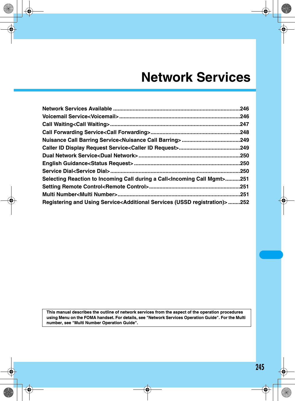 245Network ServicesNetwork Services Available .....................................................................................246Voicemail Service&lt;Voicemail&gt;.................................................................................246Call Waiting&lt;Call Waiting&gt;.......................................................................................247Call Forwarding Service&lt;Call Forwarding&gt;............................................................248Nuisance Call Barring Service&lt;Nuisance Call Barring&gt; .......................................249Caller ID Display Request Service&lt;Caller ID Request&gt;.........................................249Dual Network Service&lt;Dual Network&gt;....................................................................250English Guidance&lt;Status Request&gt; .......................................................................250Service Dial&lt;Service Dial&gt;.......................................................................................250Selecting Reaction to Incoming Call during a Call&lt;Incoming Call Mgmt&gt;..........251Setting Remote Control&lt;Remote Control&gt;.............................................................251Multi Number&lt;Multi Number&gt;..................................................................................251Registering and Using Service&lt;Additional Services (USSD registration)&gt; ........252This manual describes the outline of network services from the aspect of the operation procedures using Menu on the FOMA handset. For details, see &quot;Network Services Operation Guide&quot;. For the Multi number, see &quot;Multi Number Operation Guide&quot;.