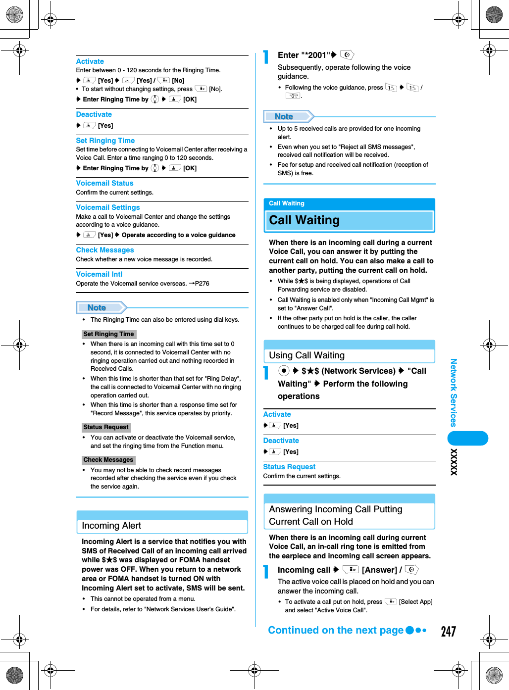 247Network Services XXXXXActivateEnter between 0 - 120 seconds for the Ringing Time.y h [Yes] y h [Yes] / i [No] • To start without changing settings, press i [No].y Enter Ringing Time by j y h [OK]Deactivatey h [Yes] Set Ringing TimeSet time before connecting to Voicemail Center after receiving a Voice Call. Enter a time ranging 0 to 120 seconds.y Enter Ringing Time by j y h [OK]Voicemail StatusConfirm the current settings. Voicemail SettingsMake a call to Voicemail Center and change the settings according to a voice guidance. y h [Yes] y Operate according to a voice guidance Check MessagesCheck whether a new voice message is recorded. Voicemail IntlOperate the Voicemail service overseas. →P276• The Ringing Time can also be entered using dial keys.• When there is an incoming call with this time set to 0 second, it is connected to Voicemail Center with no ringing operation carried out and nothing recorded in Received Calls. • When this time is shorter than that set for &quot;Ring Delay&quot;, the call is connected to Voicemail Center with no ringing operation carried out. • When this time is shorter than a response time set for &quot;Record Message&quot;, this service operates by priority. • You can activate or deactivate the Voicemail service, and set the ringing time from the Function menu.• You may not be able to check record messages recorded after checking the service even if you check the service again.Incoming AlertIncoming Alert is a service that notifies you with SMS of Received Call of an incoming call arrived while $★$ was displayed or FOMA handset power was OFF. When you return to a network area or FOMA handset is turned ON with Incoming Alert set to activate, SMS will be sent. • This cannot be operated from a menu. • For details, refer to &quot;Network Services User&apos;s Guide&quot;.aEnter &quot;*2001&quot;y oSubsequently, operate following the voice guidance. • Following the voice guidance, press 1 y 1 / 0.• Up to 5 received calls are provided for one incoming alert.• Even when you set to &quot;Reject all SMS messages&quot;, received call notification will be received.• Fee for setup and received call notification (reception of SMS) is free.Call WaitingCall WaitingWhen there is an incoming call during a current Voice Call, you can answer it by putting the current call on hold. You can also make a call to another party, putting the current call on hold. • While $★$ is being displayed, operations of Call Forwarding service are disabled. • Call Waiting is enabled only when &quot;Incoming Call Mgmt&quot; is set to &quot;Answer Call&quot;.• If the other party put on hold is the caller, the caller continues to be charged call fee during call hold.Using Call Waitingac y $★$ (Network Services) y &quot;Call Waiting&quot; y Perform the following operationsActivateyh [Yes]Deactivateyh [Yes]Status RequestConfirm the current settings.Answering Incoming Call Putting Current Call on HoldWhen there is an incoming call during current Voice Call, an in-call ring tone is emitted from the earpiece and incoming call screen appears. aIncoming call y i [Answer] / oThe active voice call is placed on hold and you can answer the incoming call.• To activate a call put on hold, press i [Select App] and select &quot;Active Voice Call&quot;. Set Ringing TimeStatus RequestCheck MessagesContinued on the next page