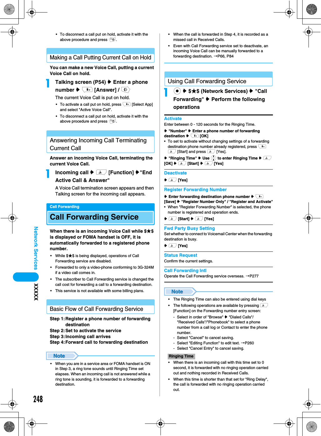 248Network Services XXXXX• To disconnect a call put on hold, activate it with the above procedure and press p.Making a Call Putting Current Call on HoldYou can make a new Voice Call, putting a current Voice Call on hold. aTalking screen (P54) y Enter a phone number y i [Answer] / oThe current Voice Call is put on hold. • To activate a call put on hold, press i [Select App] and select &quot;Active Voice Call&quot;. • To disconnect a call put on hold, activate it with the above procedure and press p. Answering Incoming Call Terminating Current Call Answer an incoming Voice Call, terminating the current Voice Call. aIncoming call y h [Function] y&quot;End Active Call &amp; Answer&quot;A Voice Call termination screen appears and then Talking screen for the incoming call appears. Call ForwardingCall Forwarding ServiceWhen there is an incoming Voice Call while $★$ is displayed or FOMA handset is OFF, it is automatically forwarded to a registered phone number. • While $★$ is being displayed, operations of Call Forwarding service are disabled. • Forwarded to only a video-phone conforming to 3G-324M if a video call comes in.• The subscriber to Call Forwarding service is changed the call cost for forwarding a call to a forwarding destination.• This service is not available with some billing plans.Basic Flow of Call Forwarding ServiceStep 1:Register a phone number of forwarding destinationStep 2:Set to activate the serviceStep 3:Incoming call arrivesStep 4:Forward call to forwarding destination • When you are in a service area or FOMA handset is ON in Step 3, a ring tone sounds until Ringing Time set elapses. When an incoming call is not answered while a ring tone is sounding, it is forwarded to a forwarding destination. • When the call is forwarded in Step 4, it is recorded as a missed call in Received Calls. • Even with Call Forwarding service set to deactivate, an incoming Voice Call can be manually forwarded to a forwarding destination. →P66, P84Using Call Forwarding Serviceac y $★$ (Network Services) y &quot;Call Forwarding&quot; y Perform the following operationsActivateEnter between 0 - 120 seconds for the Ringing Time.y &quot;Number&quot; y Enter a phone number of forwarding destination y i [OK]• To set to activate without changing settings of a forwarding destination phone number already registered, press i h [Start] and press h [Yes].y &quot;Ringing Time&quot; y Use j to enter Ringing Time y h [OK] y h [Start] y h [Yes] Deactivatey h [Yes]  Register Forwarding Numbery Enter forwarding destination phone number y i　[Save] y &quot;Register Number Only&quot; / &quot;Register and Activate&quot;• When &quot;Register Forwarding Number&quot; is selected, the phone number is registered and operation ends. y h [Start] y h [Yes]Fwd Party Busy SettingSet whether to connect to Voicemail Center when the forwarding destination is busy. y h [Yes]  Status RequestConfirm the current settings. Call Forwarding IntlOperate the Call Forwarding service overseas. →P277• The Ringing Time can also be entered using dial keys• The following operations are available by pressing h [Function] on the Forwarding number entry screen:- Select in order of &quot;Browse&quot; y &quot;Dialed Calls&quot;/&quot;Received Calls&quot;/&quot;Phonebook&quot; to select a phone number from a call log or Contact to enter the phone number.- Select &quot;Cancel&quot; to cancel saving.- Select &quot;Editing Function&quot; to edit text. →P260- Select &quot;Cancel Entry&quot; to cancel saving.• When there is an incoming call with this time set to 0 second, it is forwarded with no ringing operation carried out and nothing recorded in Received Calls. • When this time is shorter than that set for &quot;Ring Delay&quot;, the call is forwarded with no ringing operation carried out. Ringing Time