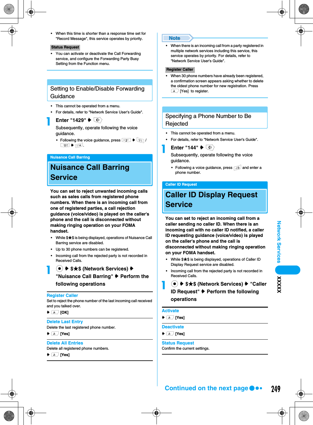 249Network Services XXXXX• When this time is shorter than a response time set for &quot;Record Message&quot;, this service operates by priority. • You can activate or deactivate the Call Forwarding service, and configure the Forwarding Party Busy Setting from the Function menu.Setting to Enable/Disable Forwarding Guidance• This cannot be operated from a menu.• For details, refer to &quot;Network Service User&apos;s Guide&quot;.aEnter &quot;1429&quot; y oSubsequently, operate following the voice guidance. • Following the voice guidance, press 2 y 1 / 0 y #.Nuisance Call BarringNuisance Call Barring ServiceYou can set to reject unwanted incoming calls such as sales calls from registered phone numbers. When there is an incoming call from one of registered parties, a call rejection guidance (voice/video) is played on the caller&apos;s phone and the call is disconnected without making ringing operation on your FOMA handset. • While $★$ is being displayed, operations of Nuisance Call Barring service are disabled. • Up to 30 phone numbers can be registered. • Incoming call from the rejected party is not recorded in Received Calls. ac y $★$ (Network Services) y &quot;Nuisance Call Barring&quot; y Perform the following operationsRegister CallerSet to reject the phone number of the last incoming call received and you talked over. y h [OK]  Delete Last EntryDelete the last registered phone number.y h [Yes]  Delete All EntriesDelete all registered phone numbers.y h [Yes]  • When there is an incoming call from a party registered in multiple network services including this service, this service operates by priority. For details, refer to &quot;Network Service User&apos;s Guide&quot;.• When 30 phone numbers have already been registered, a confirmation screen appears asking whether to delete the oldest phone number for new registration. Press h [Yes]  to register.Specifying a Phone Number to Be Rejected• This cannot be operated from a menu. • For details, refer to &quot;Network Service User&apos;s Guide&quot;.aEnter &quot;144&quot; y oSubsequently, operate following the voice guidance. • Following a voice guidance, press 3 and enter a phone number. Caller ID RequestCaller ID Display Request ServiceYou can set to reject an incoming call from a caller sending no caller ID. When there is an incoming call with no caller ID notified, a caller ID requesting guidance (voice/video) is played on the caller&apos;s phone and the call is disconnected without making ringing operation on your FOMA handset. • While $★$ is being displayed, operations of Caller ID Display Request service are disabled. • Incoming call from the rejected party is not recorded in Received Calls. ac y $★$ (Network Services) y &quot;Caller ID Request&quot; y Perform the following operationsActivatey h [Yes]  Deactivatey h [Yes]  Status RequestConfirm the current settings. Status RequestRegister CallerContinued on the next page