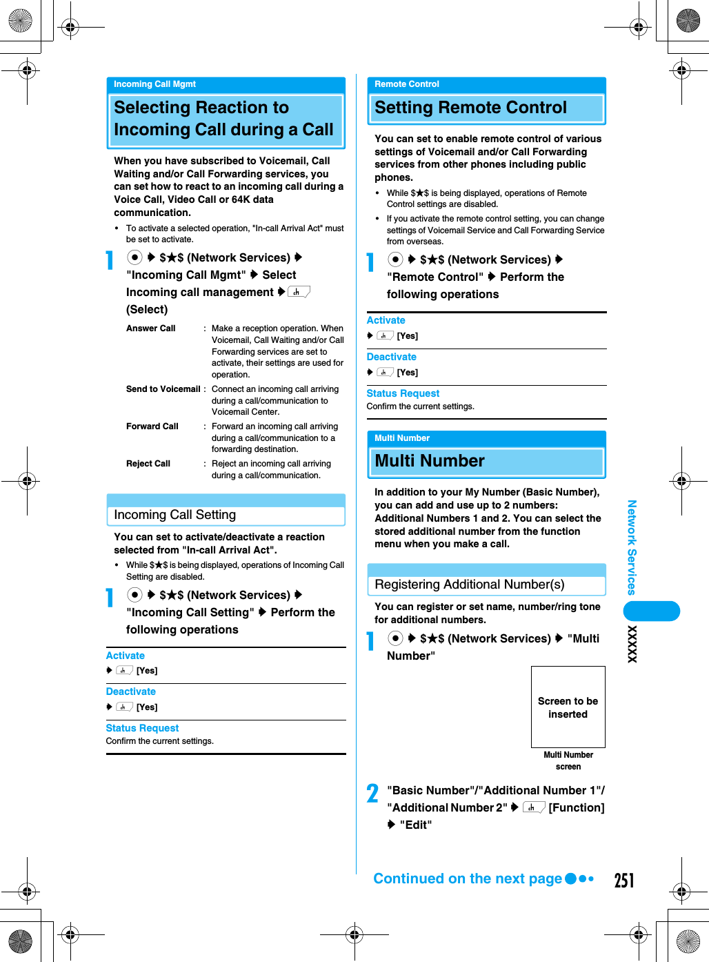251Network Services XXXXXIncoming Call MgmtSelecting Reaction to Incoming Call during a Call When you have subscribed to Voicemail, Call Waiting and/or Call Forwarding services, you can set how to react to an incoming call during a Voice Call, Video Call or 64K data communication. • To activate a selected operation, &quot;In-call Arrival Act&quot; must be set to activate.ac y $★$ (Network Services) y &quot;Incoming Call Mgmt&quot; y Select Incoming call management yh (Select)Answer Call : Make a reception operation. When Voicemail, Call Waiting and/or Call Forwarding services are set to activate, their settings are used for operation.Send to Voicemail : Connect an incoming call arriving during a call/communication to Voicemail Center. Forward Call : Forward an incoming call arriving during a call/communication to a forwarding destination. Reject Call : Reject an incoming call arriving during a call/communication. Incoming Call SettingYou can set to activate/deactivate a reaction selected from &quot;In-call Arrival Act&quot;. • While $★$ is being displayed, operations of Incoming Call Setting are disabled. ac y $★$ (Network Services) y &quot;Incoming Call Setting&quot; y Perform the following operationsActivatey h [Yes]  Deactivatey h [Yes]  Status RequestConfirm the current settings. Remote ControlSetting Remote ControlYou can set to enable remote control of various settings of Voicemail and/or Call Forwarding services from other phones including public phones. • While $★$ is being displayed, operations of Remote Control settings are disabled.• If you activate the remote control setting, you can change settings of Voicemail Service and Call Forwarding Service from overseas. ac y $★$ (Network Services) y &quot;Remote Control&quot; y Perform the following operationsActivatey h [Yes]  Deactivatey h [Yes]  Status RequestConfirm the current settings.Multi NumberMulti NumberIn addition to your My Number (Basic Number), you can add and use up to 2 numbers: Additional Numbers 1 and 2. You can select the stored additional number from the function menu when you make a call.Registering Additional Number(s)You can register or set name, number/ring tone for additional numbers. ac y $★$ (Network Services) y &quot;Multi Number&quot;b&quot;Basic Number&quot;/&quot;Additional Number 1&quot;/&quot;Additional Number 2&quot; y h [Function] y &quot;Edit&quot;Multi Number screenScreen to be insertedContinued on the next page