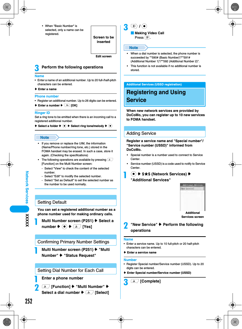 252Network Services XXXXX• When &quot;Basic Number&quot; is selected, only a name can be registered. cPerform the following operationsName• Enter a name of an additional number. Up to 20 full-/half-pitch characters can be entered.y Enter a namePhone number• Register an additional number. Up to 26 digits can be entered.y Enter a number y i [OK]Ringer IDSet a ring tone to be emitted when there is an incoming call to a registered additional number. y Select a folder y c y Select ring tone/melody y c• If you remove or replace the UIM, the information (Name/Phone number/ring tone, etc.) stored in the FOMA handset may be erased. In such a case, store it again. (Checking the specifications) • The following operations are available by pressing h [Function] on the Multi Number screen:- Select &quot;View&quot; to check the content of the selected number.- Select &quot;Edit&quot; to modify the selected number.- Select &quot;Set as Default&quot; to set the selected number as the number to be used normally.Setting DefaultYou can set a registered additional number as a phone number used for making ordinary calls. aMulti Number screen (P251) y Select a number y c y h [Yes] Confirming Primary Number SettingsaMulti Number screen (P251) y &quot;Multi Number&quot; y &quot;Status Request&quot;Setting Dial Number for Each CallaEnter a phone numberbh [Function] y &quot;Multi Number&quot; y Select a dial number y h [Select]co / c■Making Video CallPress t.• When a dial number is selected, the phone number is succeeded by &quot;*590# (Basic Number)&quot;/&quot;*591# (Additional Number 1)&quot;/&quot;*592 (Additional Number 2)&quot;. • This function is not available if no additional number is stored.Additional Services (USSD registration)Registering and Using ServiceWhen new network services are provided by DoCoMo, you can register up to 10 new services to FOMA handset. Adding ServiceRegister a service name and &quot;Special number&quot;/&quot;Service number (USSD)&quot; informed from DoCoMo. • Special number is a number used to connect to Service Center. • Service number (USSD) is a code used to notify to Service Center. ac y $★$ (Network Services) y &quot;Additional Services&quot;b&quot;New Service&quot; y Perform the following operationsName• Enter a service name. Up to 10 full-pitch or 20 half-pitch characters can be entered.y Enter a service nameNumber• Register Special number/Service number (USSD). Up to 20 digits can be entered.y Enter Special number/Service number (USSD)ch [Complete]Edit screenScreen to be insertedAdditional Services screen
