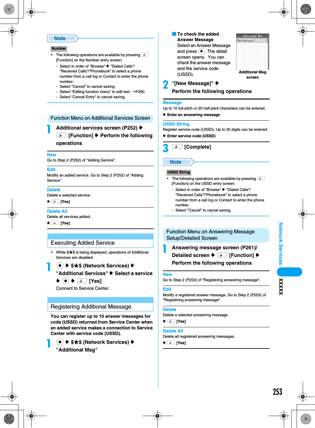 253Network Services XXXXX• The following operations are available by pressing h [Function] on the Number entry screen:- Select in order of &quot;Browse&quot; y &quot;Dialed Calls&quot;/&quot;Received Calls&quot;/&quot;Phonebook&quot; to select a phone number from a call log or Contact to enter the phone number.- Select &quot;Cancel&quot; to cancel saving.- Select &quot;Editing function menu&quot; to edit text. →P260- Select &quot;Cancel Entry&quot; to cancel saving.Function Menu on Additional Services ScreenaAdditional services screen (P252) y h [Function] y Perform the following operationsNewGo to Step 2 (P252) of &quot;Adding Service&quot;.EditModify an added service. Go to Step 2 (P252) of &quot;Adding Service&quot;.DeleteDelete a selected service. y h [Yes]  Delete AllDelete all services added. y h [Yes]  Executing Added Service• While $★$ is being displayed, operations of Additional Services are disabled. ac y $★$ (Network Services) y &quot;Additional Services&quot; y Select a service y c y h [Yes]Connect to Service Center.Registering Additional Message You can register up to 10 answer messages for code (USSD) returned from Service Center when an added service makes a connection to Service Center with service code (USSD). ac y $★$ (Network Services) y &quot;Additional Msg&quot;■To check the added Answer MessageSelect an Answer Message and press c. The detail screen opens.  You can check the answer message and the service code (USSD).b&quot;[New Message]&quot; y Perform the following operationsMessageUp to 10 full-pitch or 20 half-pitch characters can be entered.y Enter an answering messageUSSD StringRegister service code (USSD). Up to 20 digits can be entered.y Enter service code (USSD)ch [Complete]• The following operations are available by pressing h [Function] on the USSD entry screen:- Select in order of &quot;Browse&quot; y &quot;Dialed Calls&quot;/&quot;Received Calls&quot;/&quot;Phonebook&quot; to select a phone number from a call log or Contact to enter the phone number.- Select &quot;Cancel&quot; to cancel saving.Function Menu on Answering Message Setup/Detailed ScreenaAnswering message screen (P261)/Detailed screen y h [Function] y Perform the following operationsNewGo to Step 2 (P253) of &quot;Registering answering message&quot;.EditModify a registered answer message. Go to Step 2 (P253) of &quot;Registering answering message&quot;.DeleteDelete a selected answering message. y h [Yes]  Delete AllDelete all registered answering messages.y h [Yes]  NumberUSSD StringAdditional Msg screen