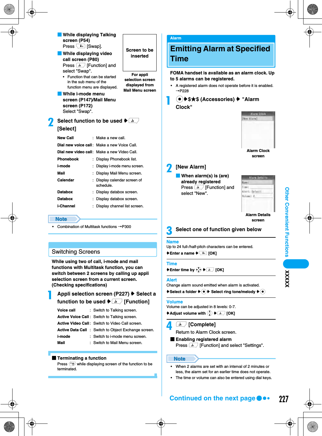 227Other Convenient Functions XXXXX■While displaying Talking screen (P54)Press i [Swap].■While displaying video call screen (P80)Press h [Function] and select &quot;Swap&quot;.• Function that can be started in the sub menu of the function menu are displayed.■While i-mode menu screen (P147)/Mail Menu screen (P172)Select &quot;Swap&quot;.bSelect function to be used yh [Select]New Call : Make a new call.Dial new voice call: Make a new Voice Call.Dial new video call: Make a new Video Call.Phonebook : Display Phonebook list.i-mode: Display i-mode menu screen.Mail : Display Mail Menu screen.Calendar: Display calendar screen of schedule.Databox : Display databox screen.Databox : Display databox screen.i-Channel : Display channel list screen.• Combination of Multitask functions →P300Switching ScreensWhile using two of call, i-mode and mail functions with Multitask function, you can switch between 2 screens by calling up appli selection screen from a current screen. (Checking specifications)aAppli selection screen (P227) y Select a function to be used yh [Function]Voice call : Switch to Talking screen.Active Voice Call : Switch to Talking screen.Active Video Call : Switch to Video Call screen.Active Data Call : Switch to Object Exchange screen.i-mode: Switch to i-mode menu screen.Mail : Switch to Mail Menu screen.■Terminating a functionPress p while displaying screen of the function to be terminated.AlarmEmitting Alarm at Specified Time FOMA handset is available as an alarm clock. Up to 5 alarms can be registered.• A registered alarm does not operate before it is enabled. →P228acy$★$ (Accessories) y &quot;Alarm Clock&quot;b[New Alarm]■When alarm(s) is (are) already registeredPress h [Function] and select &quot;New&quot;.cSelect one of function given belowNameUp to 24 full-/half-pitch characters can be entered.yEnter a name yi [OK]TimeyEnter time by a yh [OK]AlertChange alarm sound emitted when alarm is activated.ySelect a folder ycy Select ring tone/melody ycVolumeVolume can be adjusted in 8 levels: 0-7.yAdjust volume with j yh [OK]dh [Complete]Return to Alarm Clock screen.■Enabling registered alarmPress h [Function] and select &quot;Settings&quot;.• When 2 alarms are set with an interval of 2 minutes or less, the alarm set for an earlier time does not operate.• The time or volume can also be entered using dial keys.For appli selection screen displayed from Mail Menu screenScreen to be insertedAlarm Clock screenAlarm Details screenContinued on the next page