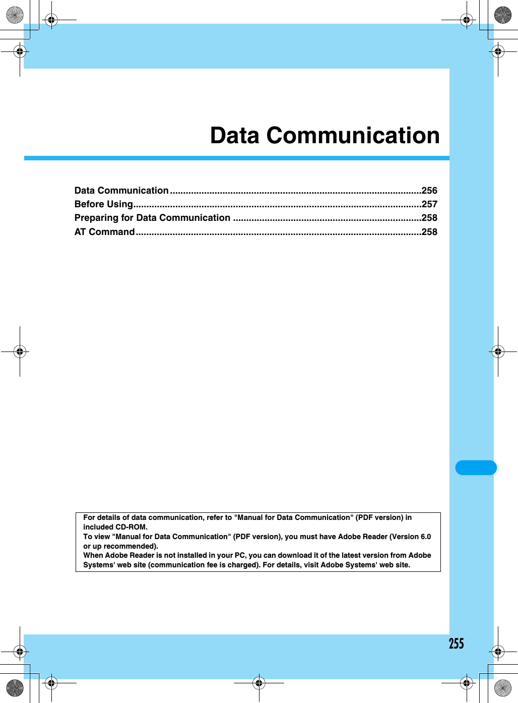 255Data CommunicationData Communication ................................................................................................256Before Using..............................................................................................................257Preparing for Data Communication ........................................................................258AT Command.............................................................................................................258For details of data communication, refer to &quot;Manual for Data Communication&quot; (PDF version) in included CD-ROM. To view &quot;Manual for Data Communication&quot; (PDF version), you must have Adobe Reader (Version 6.0 or up recommended).When Adobe Reader is not installed in your PC, you can download it of the latest version from Adobe Systems&apos; web site (communication fee is charged). For details, visit Adobe Systems&apos; web site. 