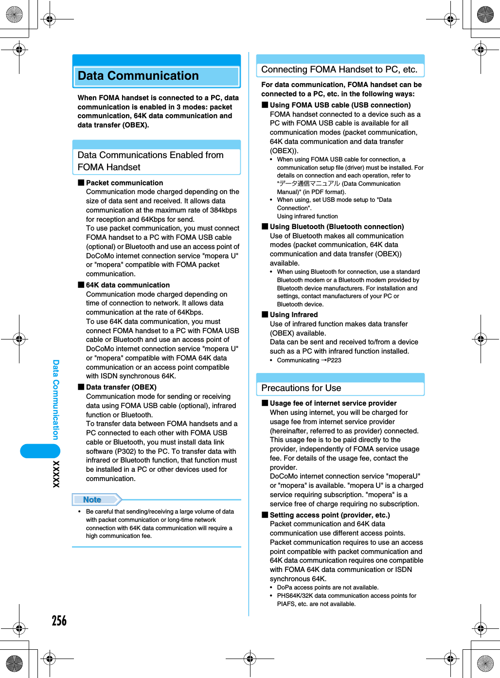 256Data Communication XXXXXData CommunicationWhen FOMA handset is connected to a PC, data communication is enabled in 3 modes: packet communication, 64K data communication and data transfer (OBEX). Data Communications Enabled from FOMA Handset■Packet communicationCommunication mode charged depending on the size of data sent and received. It allows data communication at the maximum rate of 384kbps for reception and 64Kbps for send. To use packet communication, you must connect FOMA handset to a PC with FOMA USB cable (optional) or Bluetooth and use an access point of DoCoMo internet connection service &quot;mopera U&quot; or &quot;mopera&quot; compatible with FOMA packet communication. ■64K data communicationCommunication mode charged depending on time of connection to network. It allows data communication at the rate of 64Kbps. To use 64K data communication, you must connect FOMA handset to a PC with FOMA USB cable or Bluetooth and use an access point of DoCoMo internet connection service &quot;mopera U&quot; or &quot;mopera&quot; compatible with FOMA 64K data communication or an access point compatible with ISDN synchronous 64K. ■Data transfer (OBEX)Communication mode for sending or receiving data using FOMA USB cable (optional), infrared function or Bluetooth. To transfer data between FOMA handsets and a PC connected to each other with FOMA USB cable or Bluetooth, you must install data link software (P302) to the PC. To transfer data with infrared or Bluetooth function, that function must be installed in a PC or other devices used for communication. • Be careful that sending/receiving a large volume of data with packet communication or long-time network connection with 64K data communication will require a high communication fee. Connecting FOMA Handset to PC, etc.For data communication, FOMA handset can be connected to a PC, etc. in the following ways: ■Using FOMA USB cable (USB connection)FOMA handset connected to a device such as a PC with FOMA USB cable is available for all communication modes (packet communication, 64K data communication and data transfer (OBEX)). • When using FOMA USB cable for connection, a communication setup file (driver) must be installed. For details on connection and each operation, refer to &quot;データ通信マニュアル (Data Communication Manual)&quot; (in PDF format).• When using, set USB mode setup to &quot;Data Connection&quot;.Using infrared function■Using Bluetooth (Bluetooth connection)Use of Bluetooth makes all communication modes (packet communication, 64K data communication and data transfer (OBEX)) available. • When using Bluetooth for connection, use a standard Bluetooth modem or a Bluetooth modem provided by Bluetooth device manufacturers. For installation and settings, contact manufacturers of your PC or Bluetooth device.■Using InfraredUse of infrared function makes data transfer (OBEX) available. Data can be sent and received to/from a device such as a PC with infrared function installed. • Communicating →P223Precautions for Use■Usage fee of internet service providerWhen using internet, you will be charged for usage fee from internet service provider (hereinafter, referred to as provider) connected. This usage fee is to be paid directly to the provider, independently of FOMA service usage fee. For details of the usage fee, contact the provider. DoCoMo internet connection service &quot;moperaU&quot; or &quot;mopera&quot; is available. &quot;mopera U&quot; is a charged service requiring subscription. &quot;mopera&quot; is a service free of charge requiring no subscription. ■Setting access point (provider, etc.) Packet communication and 64K data communication use different access points. Packet communication requires to use an access point compatible with packet communication and 64K data communication requires one compatible with FOMA 64K data communication or ISDN synchronous 64K. • DoPa access points are not available. • PHS64K/32K data communication access points for PIAFS, etc. are not available. 