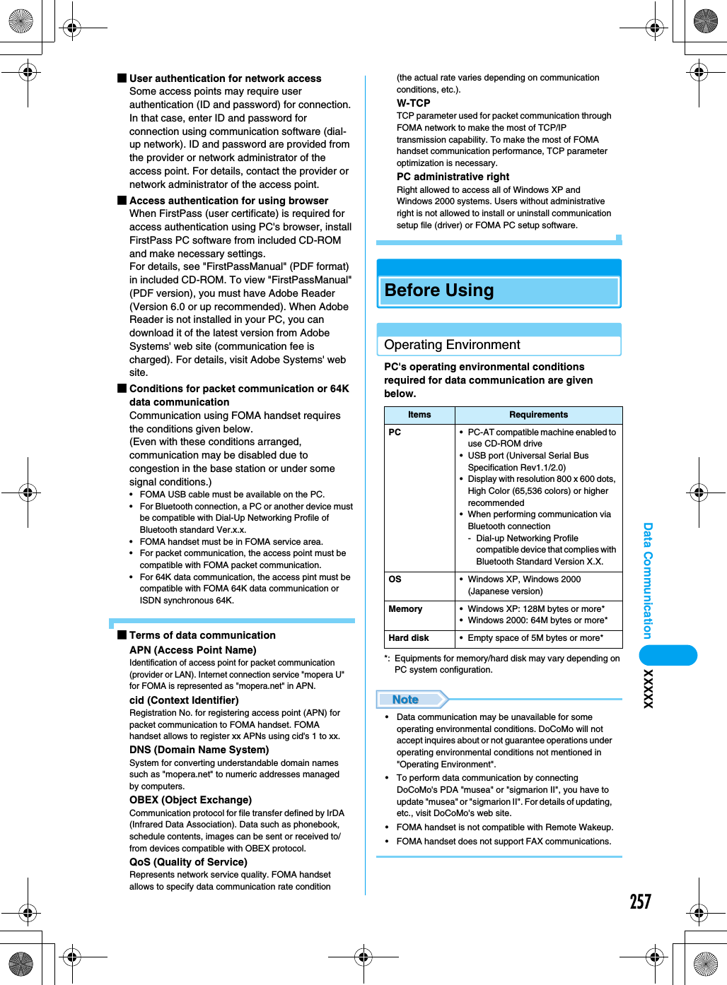 257Data Communication XXXXX■User authentication for network accessSome access points may require user authentication (ID and password) for connection. In that case, enter ID and password for connection using communication software (dial-up network). ID and password are provided from the provider or network administrator of the access point. For details, contact the provider or network administrator of the access point. ■Access authentication for using browserWhen FirstPass (user certificate) is required for access authentication using PC&apos;s browser, install FirstPass PC software from included CD-ROM and make necessary settings. For details, see &quot;FirstPassManual&quot; (PDF format) in included CD-ROM. To view &quot;FirstPassManual&quot; (PDF version), you must have Adobe Reader (Version 6.0 or up recommended). When Adobe Reader is not installed in your PC, you can download it of the latest version from Adobe Systems&apos; web site (communication fee is charged). For details, visit Adobe Systems&apos; web site. ■Conditions for packet communication or 64K data communicationCommunication using FOMA handset requires the conditions given below. (Even with these conditions arranged, communication may be disabled due to congestion in the base station or under some signal conditions.) • FOMA USB cable must be available on the PC. • For Bluetooth connection, a PC or another device must be compatible with Dial-Up Networking Profile of Bluetooth standard Ver.x.x. • FOMA handset must be in FOMA service area.• For packet communication, the access point must be compatible with FOMA packet communication. • For 64K data communication, the access pint must be compatible with FOMA 64K data communication or ISDN synchronous 64K. ■Terms of data communicationAPN (Access Point Name)Identification of access point for packet communication (provider or LAN). Internet connection service &quot;mopera U&quot; for FOMA is represented as &quot;mopera.net&quot; in APN. cid (Context Identifier)Registration No. for registering access point (APN) for packet communication to FOMA handset. FOMA handset allows to register xx APNs using cid&apos;s 1 to xx. DNS (Domain Name System)System for converting understandable domain names such as &quot;mopera.net&quot; to numeric addresses managed by computers. OBEX (Object Exchange)Communication protocol for file transfer defined by IrDA (Infrared Data Association). Data such as phonebook, schedule contents, images can be sent or received to/from devices compatible with OBEX protocol. QoS (Quality of Service)Represents network service quality. FOMA handset allows to specify data communication rate condition (the actual rate varies depending on communication conditions, etc.). W-TCPTCP parameter used for packet communication through FOMA network to make the most of TCP/IP transmission capability. To make the most of FOMA handset communication performance, TCP parameter optimization is necessary. PC administrative rightRight allowed to access all of Windows XP and Windows 2000 systems. Users without administrative right is not allowed to install or uninstall communication setup file (driver) or FOMA PC setup software. Before UsingOperating EnvironmentPC&apos;s operating environmental conditions required for data communication are given below. *: Equipments for memory/hard disk may vary depending on PC system configuration.• Data communication may be unavailable for some operating environmental conditions. DoCoMo will not accept inquires about or not guarantee operations under operating environmental conditions not mentioned in &quot;Operating Environment&quot;. • To perform data communication by connecting DoCoMo&apos;s PDA &quot;musea&quot; or &quot;sigmarion II&quot;, you have to update &quot;musea&quot; or &quot;sigmarion II&quot;. For details of updating, etc., visit DoCoMo&apos;s web site. • FOMA handset is not compatible with Remote Wakeup.• FOMA handset does not support FAX communications. Items RequirementsPC • PC-AT compatible machine enabled to use CD-ROM drive• USB port (Universal Serial Bus Specification Rev1.1/2.0)• Display with resolution 800 x 600 dots, High Color (65,536 colors) or higher recommended• When performing communication via Bluetooth connection- Dial-up Networking Profile compatible device that complies with Bluetooth Standard Version X.X.OS • Windows XP, Windows 2000 (Japanese version) Memory • Windows XP: 128M bytes or more*• Windows 2000: 64M bytes or more*Hard disk • Empty space of 5M bytes or more*