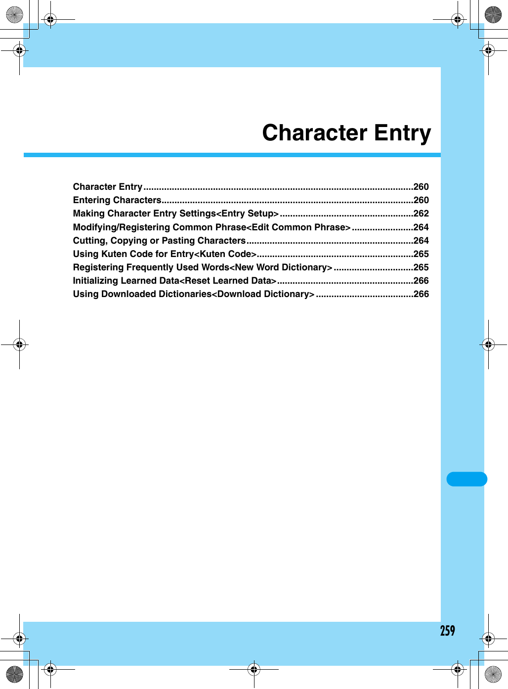 259Character EntryCharacter Entry.........................................................................................................260Entering Characters..................................................................................................260Making Character Entry Settings&lt;Entry Setup&gt;....................................................262Modifying/Registering Common Phrase&lt;Edit Common Phrase&gt;........................264Cutting, Copying or Pasting Characters.................................................................264Using Kuten Code for Entry&lt;Kuten Code&gt;.............................................................265Registering Frequently Used Words&lt;New Word Dictionary&gt; ...............................265Initializing Learned Data&lt;Reset Learned Data&gt;.....................................................266Using Downloaded Dictionaries&lt;Download Dictionary&gt; ......................................266