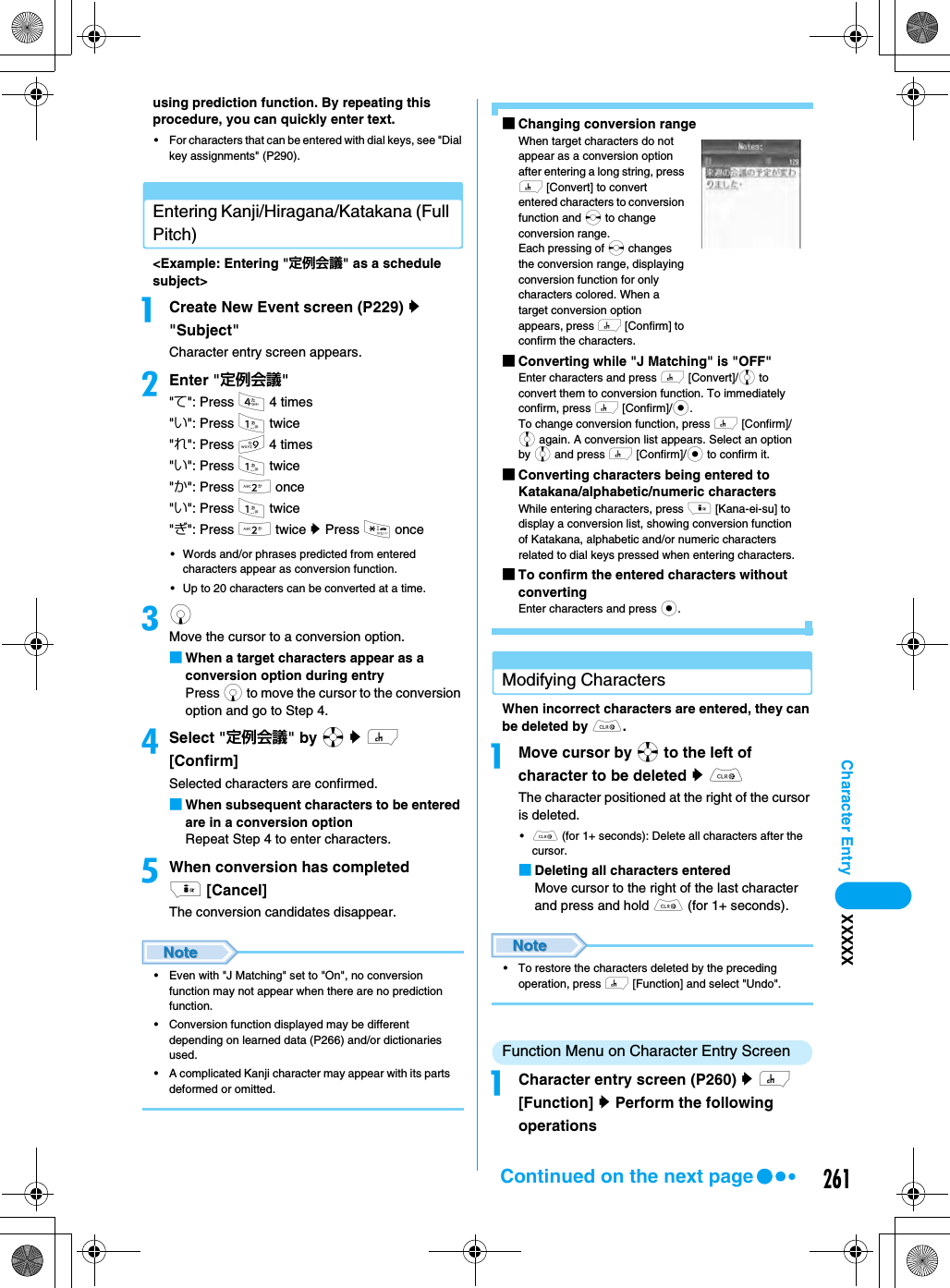 261Character Entry XXXXXusing prediction function. By repeating this procedure, you can quickly enter text. • For characters that can be entered with dial keys, see &quot;Dial key assignments&quot; (P290). Entering Kanji/Hiragana/Katakana (Full Pitch) &lt;Example: Entering &quot;定例会議&quot; as a schedule subject&gt;aCreate New Event screen (P229) y &quot;Subject&quot;Character entry screen appears.bEnter &quot;定例会議&quot;&quot;て&quot;: Press 4 4 times&quot;い&quot;: Press 1 twice&quot;れ&quot;: Press 9 4 times&quot;い&quot;: Press 1 twice&quot;か&quot;: Press 2 once&quot;い&quot;: Press 1 twice&quot;ぎ&quot;: Press 2 twice y Press * once• Words and/or phrases predicted from entered characters appear as conversion function. • Up to 20 characters can be converted at a time. cd Move the cursor to a conversion option.■When a target characters appear as a conversion option during entry Press d to move the cursor to the conversion option and go to Step 4. dSelect &quot;定例会議&quot; by a y h [Confirm]Selected characters are confirmed.■When subsequent characters to be entered are in a conversion optionRepeat Step 4 to enter characters.eWhen conversion has completed i [Cancel]The conversion candidates disappear.• Even with &quot;J Matching&quot; set to &quot;On&quot;, no conversion function may not appear when there are no prediction function. • Conversion function displayed may be different depending on learned data (P266) and/or dictionaries used. • A complicated Kanji character may appear with its parts deformed or omitted. ■Changing conversion rangeWhen target characters do not appear as a conversion option after entering a long string, press h [Convert] to convert entered characters to conversion function and s to change conversion range. Each pressing of s changes the conversion range, displaying conversion function for only characters colored. When a target conversion option appears, press h [Confirm] to confirm the characters. ■Converting while &quot;J Matching&quot; is &quot;OFF&quot;Enter characters and press h [Convert]/j to convert them to conversion function. To immediately confirm, press h [Confirm]/c.To change conversion function, press h [Confirm]/j again. A conversion list appears. Select an option by j and press h [Confirm]/c to confirm it. ■Converting characters being entered to Katakana/alphabetic/numeric charactersWhile entering characters, press i [Kana-ei-su] to display a conversion list, showing conversion function of Katakana, alphabetic and/or numeric characters related to dial keys pressed when entering characters. ■To confirm the entered characters without convertingEnter characters and press c.Modifying CharactersWhen incorrect characters are entered, they can be deleted by C. aMove cursor by a to the left of character to be deleted y CThe character positioned at the right of the cursor is deleted. •C (for 1+ seconds): Delete all characters after the cursor. ■Deleting all characters enteredMove cursor to the right of the last character and press and hold C (for 1+ seconds). • To restore the characters deleted by the preceding operation, press h [Function] and select &quot;Undo&quot;.Function Menu on Character Entry Screen aCharacter entry screen (P260) y h [Function] y Perform the following operationsContinued on the next page