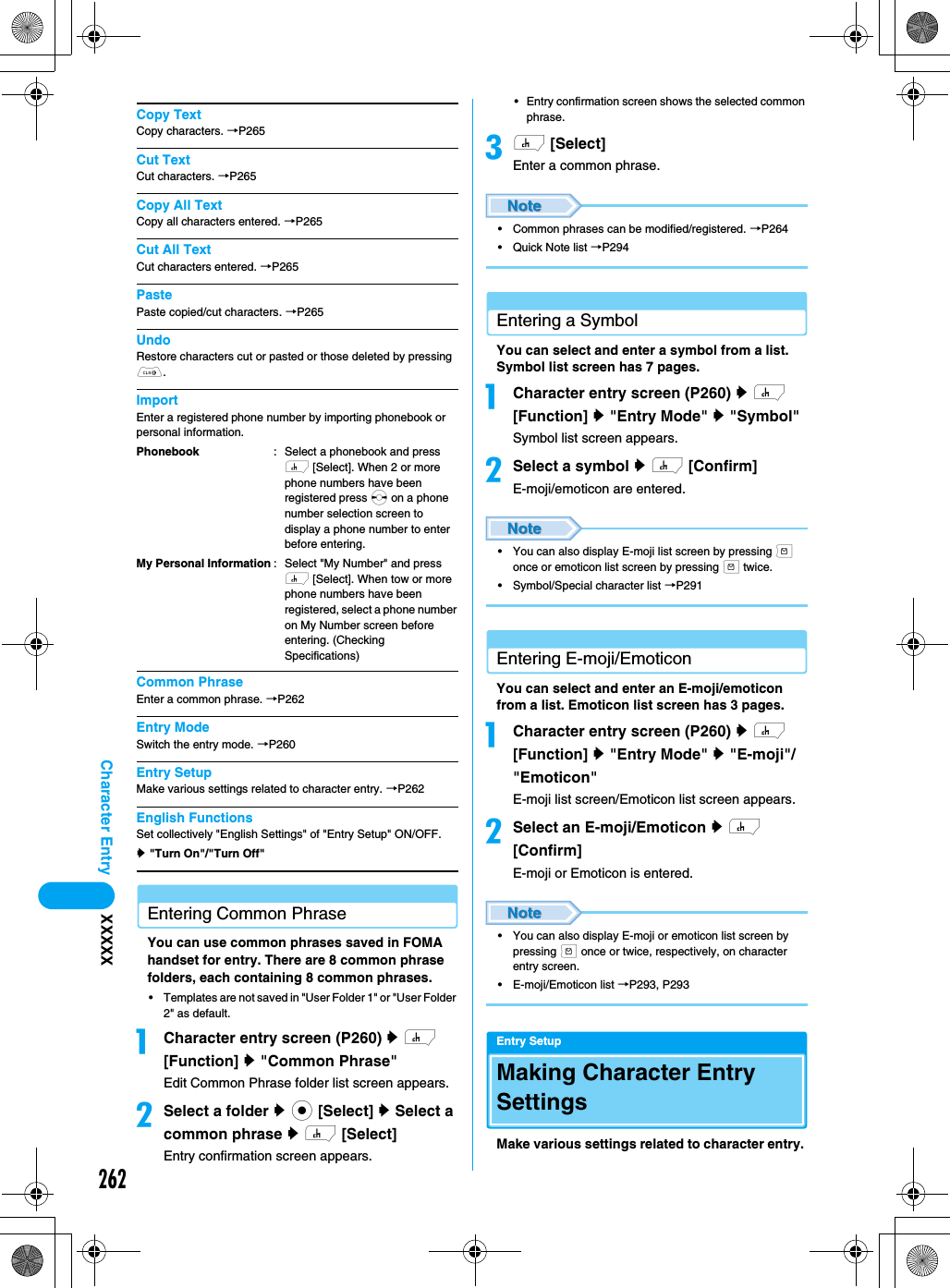 262Character Entry XXXXXCopy TextCopy characters. →P265Cut TextCut characters. →P265Copy All TextCopy all characters entered. →P265Cut All TextCut characters entered. →P265PastePaste copied/cut characters. →P265UndoRestore characters cut or pasted or those deleted by pressing C. ImportEnter a registered phone number by importing phonebook or personal information. Common PhraseEnter a common phrase. →P262Entry ModeSwitch the entry mode. →P260Entry SetupMake various settings related to character entry. →P262English FunctionsSet collectively &quot;English Settings&quot; of &quot;Entry Setup&quot; ON/OFF.y &quot;Turn On&quot;/&quot;Turn Off&quot;Entering Common PhraseYou can use common phrases saved in FOMA handset for entry. There are 8 common phrase folders, each containing 8 common phrases. • Templates are not saved in &quot;User Folder 1&quot; or &quot;User Folder 2&quot; as default.aCharacter entry screen (P260) y h [Function] y &quot;Common Phrase&quot;Edit Common Phrase folder list screen appears.bSelect a folder y c [Select] y Select a common phrase y h [Select]Entry confirmation screen appears. • Entry confirmation screen shows the selected common phrase.ch [Select]Enter a common phrase.• Common phrases can be modified/registered. →P264• Quick Note list →P294Entering a SymbolYou can select and enter a symbol from a list. Symbol list screen has 7 pages.aCharacter entry screen (P260) y h [Function] y &quot;Entry Mode&quot; y &quot;Symbol&quot;Symbol list screen appears.bSelect a symbol y h [Confirm]E-moji/emoticon are entered.• You can also display E-moji list screen by pressing m once or emoticon list screen by pressing m twice. • Symbol/Special character list →P291Entering E-moji/EmoticonYou can select and enter an E-moji/emoticon from a list. Emoticon list screen has 3 pages. aCharacter entry screen (P260) y h [Function] y &quot;Entry Mode&quot; y &quot;E-moji&quot;/&quot;Emoticon&quot;E-moji list screen/Emoticon list screen appears.bSelect an E-moji/Emoticon y h [Confirm]E-moji or Emoticon is entered.• You can also display E-moji or emoticon list screen by pressing m once or twice, respectively, on character entry screen. • E-moji/Emoticon list →P293, P293Entry SetupMaking Character Entry SettingsMake various settings related to character entry. PhonebookMy Personal Information: Select a phonebook and press h [Select]. When 2 or more phone numbers have been registered press s on a phone number selection screen to display a phone number to enter before entering.: Select &quot;My Number&quot; and press h [Select]. When tow or more phone numbers have been registered, select a phone number on My Number screen before entering. (Checking Specifications)