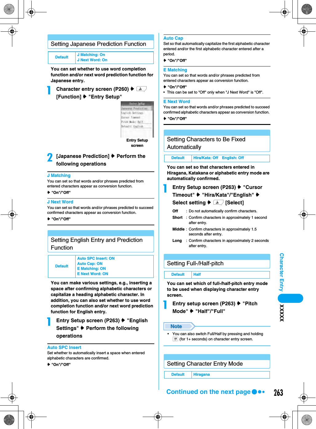 263Character Entry XXXXXSetting Japanese Prediction FunctionYou can set whether to use word completion function and/or next word prediction function for Japanese entry. aCharacter entry screen (P260) y h [Function] y &quot;Entry Setup&quot;b[Japanese Prediction] y Perform the following operationsJ MatchingYou can set so that words and/or phrases predicted from entered characters appear as conversion function. y &quot;On&quot;/&quot;Off&quot;J Next WordYou can set so that words and/or phrases predicted to succeed confirmed characters appear as conversion function. y &quot;On&quot;/&quot;Off&quot;Setting English Entry and Prediction FunctionYou can make various settings, e.g., inserting a space after confirming alphabetic characters or capitalize a heading alphabetic character. In addition, you can also set whether to use word completion function and/or next word prediction function for English entry. aEntry Setup screen (P263) y &quot;English Settings&quot; y Perform the following operationsAuto SPC InsertSet whether to automatically insert a space when entered alphabetic characters are confirmed. y &quot;On&quot;/&quot;Off&quot;Auto CapSet so that automatically capitalize the first alphabetic character entered and/or the first alphabetic character entered after a period. y &quot;On&quot;/&quot;Off&quot;E MatchingYou can set so that words and/or phrases predicted from entered characters appear as conversion function. y &quot;On&quot;/&quot;Off&quot;• This can be set to &quot;Off&quot; only when &quot;J Next Word&quot; is &quot;Off&quot;. E Next WordYou can set so that words and/or phrases predicted to succeed confirmed alphabetic characters appear as conversion function. y &quot;On&quot;/&quot;Off&quot;Setting Characters to Be Fixed AutomaticallyYou can set so that characters entered in Hiragana, Katakana or alphabetic entry mode are automatically confirmed. aEntry Setup screen (P263) y &quot;Cursor Timeout&quot; y &quot;Hira/Kata&quot;/&quot;English&quot; y Select setting y h [Select]Off : Do not automatically confirm characters.Short : Confirm characters in approximately 1 second after entry.Middle : Confirm characters in approximately 1.5 seconds after entry.Long : Confirm characters in approximately 2 seconds after entry.Setting Full-/Half-pitchYou can set which of full-/half-pitch entry mode to be used when displaying character entry screen.aEntry setup screen (P263) y &quot;Pitch Mode&quot; y &quot;Half&quot;/&quot;Full&quot;• You can also switch Full/Half by pressing and holding t (for 1+ seconds) on character entry screen.Setting Character Entry ModeDefault J Matching: On J Next Word: OnDefaultAuto SPC Insert: ONAuto Cap: ONE Matching: ONE Next Word: ONEntry Setup screenDefault Hira/Kata: Off English: OffDefault HalfDefault HiraganaContinued on the next page