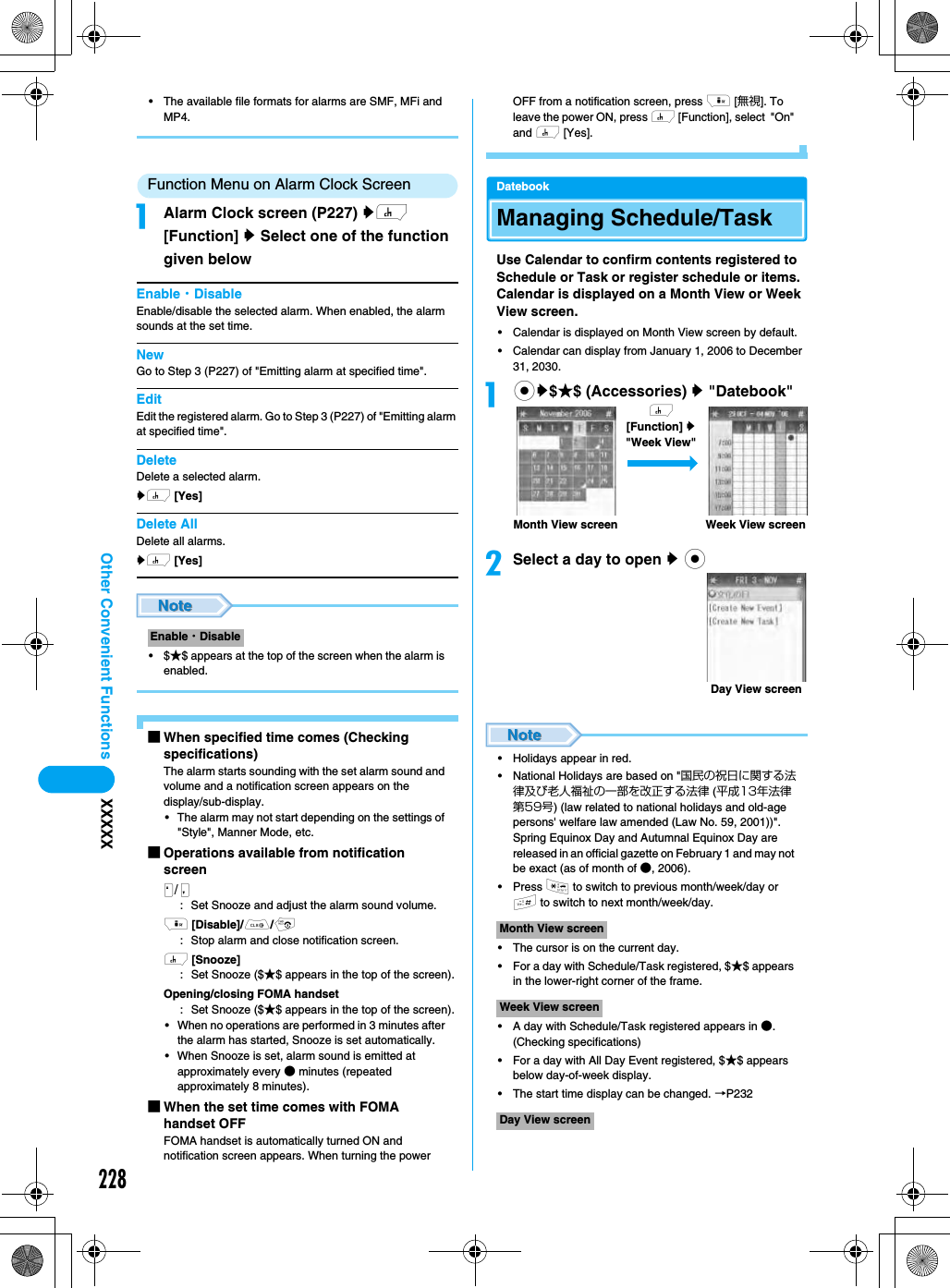 228Other Convenient Functions XXXXX• The available file formats for alarms are SMF, MFi and MP4.Function Menu on Alarm Clock ScreenaAlarm Clock screen (P227) yh [Function] y Select one of the function given belowEnable・DisableEnable/disable the selected alarm. When enabled, the alarm sounds at the set time.NewGo to Step 3 (P227) of &quot;Emitting alarm at specified time&quot;.EditEdit the registered alarm. Go to Step 3 (P227) of &quot;Emitting alarm at specified time&quot;.DeleteDelete a selected alarm. yh [Yes]Delete AllDelete all alarms.yh [Yes]•$★$ appears at the top of the screen when the alarm is enabled.■When specified time comes (Checking specifications)The alarm starts sounding with the set alarm sound and volume and a notification screen appears on the display/sub-display.• The alarm may not start depending on the settings of &quot;Style&quot;, Manner Mode, etc.■Operations available from notification screen/NM: Set Snooze and adjust the alarm sound volume.i [Disable]/C/p: Stop alarm and close notification screen.h [Snooze]:Set Snooze ($★$ appears in the top of the screen).Opening/closing FOMA handset:Set Snooze ($★$ appears in the top of the screen).• When no operations are performed in 3 minutes after the alarm has started, Snooze is set automatically.• When Snooze is set, alarm sound is emitted at approximately every ● minutes (repeated approximately 8 minutes).■When the set time comes with FOMA handset OFFFOMA handset is automatically turned ON and notification screen appears. When turning the power OFF from a notification screen, press i [無視]. To leave the power ON, press h [Function], select  &quot;On&quot; and h [Yes].DatebookManaging Schedule/TaskUse Calendar to confirm contents registered to Schedule or Task or register schedule or items. Calendar is displayed on a Month View or Week View screen.• Calendar is displayed on Month View screen by default.• Calendar can display from January 1, 2006 to December 31, 2030.acy$★$ (Accessories) y &quot;Datebook&quot;bSelect a day to open y c• Holidays appear in red.• National Holidays are based on &quot;国民の祝日に関する法律及び老人福祉の一部を改正する法律 (平成13年法律第59号) (law related to national holidays and old-age persons&apos; welfare law amended (Law No. 59, 2001))&quot;. Spring Equinox Day and Autumnal Equinox Day are released in an official gazette on February 1 and may not be exact (as of month of ●, 2006).• Press * to switch to previous month/week/day or # to switch to next month/week/day.• The cursor is on the current day.• For a day with Schedule/Task registered, $★$ appears in the lower-right corner of the frame.• A day with Schedule/Task registered appears in ●. (Checking specifications)• For a day with All Day Event registered, $★$ appears below day-of-week display.• The start time display can be changed. →P232Enable・DisableMonth View screenWeek View screenDay View screenWeek View screenMonth View screenh [Function] y &quot;Week View&quot;Day View screen