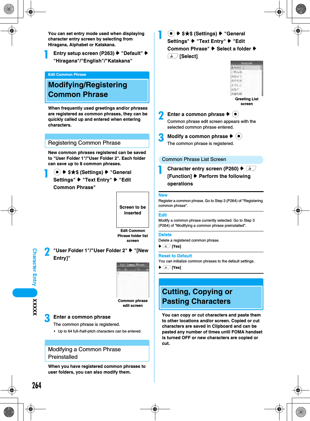 264Character Entry XXXXXYou can set entry mode used when displaying character entry screen by selecting from Hiragana, Alphabet or Katakana. aEntry setup screen (P263) y &quot;Default&quot; y &quot;Hiragana&quot;/&quot;English&quot;/&quot;Katakana&quot;Edit Common PhraseModifying/Registering Common PhraseWhen frequently used greetings and/or phrases are registered as common phrases, they can be quickly called up and entered when entering characters. Registering Common PhraseNew common phrases registered can be saved to &quot;User Folder 1&quot;/&quot;User Folder 2&quot;. Each folder can save up to 8 common phrases. ac y $★$ (Settings) y &quot;General Settings&quot; y &quot;Text Entry&quot; y &quot;Edit Common Phrase&quot;b&quot;User Folder 1&quot;/&quot;User Folder 2&quot; y &quot;[New Entry]&quot;cEnter a common phraseThe common phrase is registered.• Up to 64 full-/half-pitch characters can be entered.Modifying a Common Phrase PreinstalledWhen you have registered common phrases to user folders, you can also modify them. ac y $★$ (Settings) y &quot;General Settings&quot; y &quot;Text Entry&quot; y &quot;Edit Common Phrase&quot; y Select a folder y h [Select]bEnter a common phrase y cCommon phrase edit screen appears with the selected common phrase entered. cModify a common phrase y cThe common phrase is registered.Common Phrase List ScreenaCharacter entry screen (P260) y h [Function] y Perform the following operationsNewRegister a common phrase. Go to Step 3 (P264) of &quot;Registering common phrase&quot;.EditModify a common phrase currently selected. Go to Step 3 (P264) of &quot;Modifying a common phrase preinstalled&quot;.DeleteDelete a registered common phrase. y h [Yes]Reset to DefaultYou can initialize common phrases to the default settings.y h [Yes]Cutting, Copying or Pasting Characters You can copy or cut characters and paste them to other locations and/or screen. Copied or cut characters are saved in Clipboard and can be pasted any number of times until FOMA handset is turned OFF or new characters are copied or cut. Edit Common Phrase folder list screenScreen to be insertedCommon phrase edit screenGreeting List screen