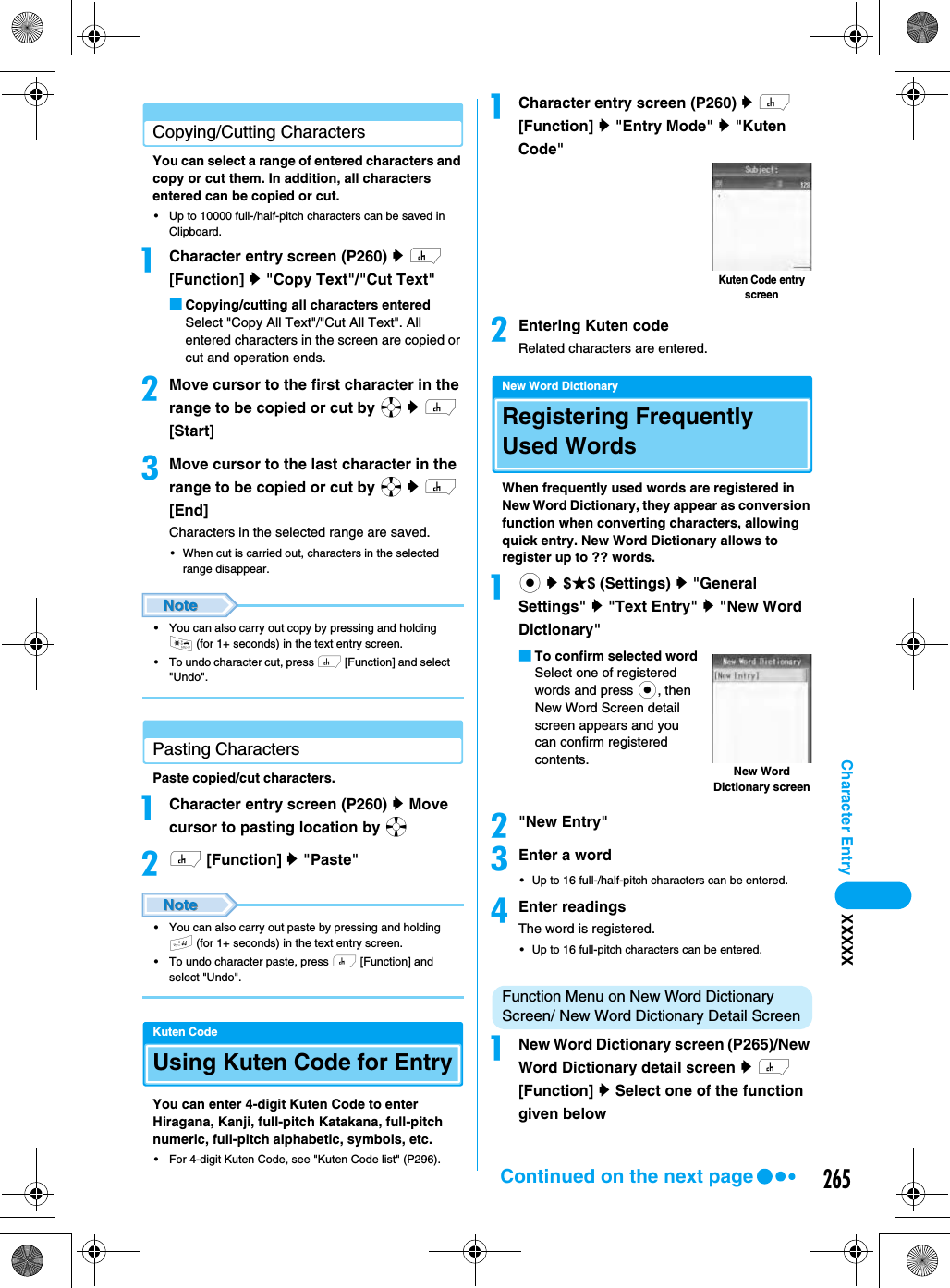 265Character Entry XXXXXCopying/Cutting CharactersYou can select a range of entered characters and copy or cut them. In addition, all characters entered can be copied or cut. • Up to 10000 full-/half-pitch characters can be saved in Clipboard.aCharacter entry screen (P260) y h [Function] y &quot;Copy Text&quot;/&quot;Cut Text&quot;■Copying/cutting all characters enteredSelect &quot;Copy All Text&quot;/&quot;Cut All Text&quot;. All entered characters in the screen are copied or cut and operation ends. bMove cursor to the first character in the range to be copied or cut by a y h [Start]cMove cursor to the last character in the range to be copied or cut by a y h [End]Characters in the selected range are saved. • When cut is carried out, characters in the selected range disappear.• You can also carry out copy by pressing and holding * (for 1+ seconds) in the text entry screen. • To undo character cut, press h [Function] and select &quot;Undo&quot;. Pasting CharactersPaste copied/cut characters. aCharacter entry screen (P260) y Move cursor to pasting location by abh [Function] y &quot;Paste&quot;• You can also carry out paste by pressing and holding # (for 1+ seconds) in the text entry screen. • To undo character paste, press h [Function] and select &quot;Undo&quot;. Kuten CodeUsing Kuten Code for EntryYou can enter 4-digit Kuten Code to enter Hiragana, Kanji, full-pitch Katakana, full-pitch numeric, full-pitch alphabetic, symbols, etc. • For 4-digit Kuten Code, see &quot;Kuten Code list&quot; (P296).aCharacter entry screen (P260) y h [Function] y &quot;Entry Mode&quot; y &quot;Kuten Code&quot;bEntering Kuten codeRelated characters are entered. New Word DictionaryRegistering Frequently Used WordsWhen frequently used words are registered in New Word Dictionary, they appear as conversion function when converting characters, allowing quick entry. New Word Dictionary allows to register up to ?? words. ac y $★$ (Settings) y &quot;General Settings&quot; y &quot;Text Entry&quot; y &quot;New Word Dictionary&quot;■To confirm selected wordSelect one of registered words and press c, then New Word Screen detail screen appears and you can confirm registered contents.b&quot;New Entry&quot;cEnter a word• Up to 16 full-/half-pitch characters can be entered.dEnter readingsThe word is registered.• Up to 16 full-pitch characters can be entered.Function Menu on New Word Dictionary Screen/ New Word Dictionary Detail ScreenaNew Word Dictionary screen (P265)/New Word Dictionary detail screen y h [Function] y Select one of the function given belowKuten Code entry screenNew Word Dictionary screenContinued on the next page