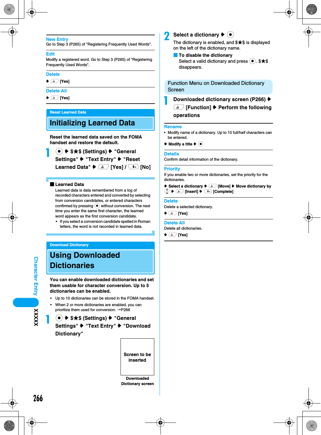 266Character Entry XXXXXNew EntryGo to Step 3 (P265) of &quot;Registering Frequently Used Words&quot;.EditModify a registered word. Go to Step 3 (P265) of &quot;Registering Frequently Used Words&quot;.Deletey h [Yes]Delete Ally h [Yes]Reset Learned DataInitializing Learned DataReset the learned data saved on the FOMA handset and restore the default.ac y $★$ (Settings) y &quot;General Settings&quot; y &quot;Text Entry&quot; y &quot;Reset Learned Data&quot; y h [Yes] / i [No]■Learned DataLearned data is data remembered from a log of recorded characters entered and converted by selecting from conversion candidates, or entered characters confirmed by pressing c without conversion. The next time you enter the same first character, the learned word appears as the first conversion candidate.• If you select a conversion candidate spelled in Roman letters, the word is not recorded in learned data.Download DictionaryUsing Downloaded DictionariesYou can enable downloaded dictionaries and set them usable for character conversion. Up to 5 dictionaries can be enabled.• Up to 10 dictionaries can be stored in the FOMA handset.• When 2 or more dictionaries are enabled, you can prioritize them used for conversion. →P266ac y $★$ (Settings) y &quot;General Settings&quot; y &quot;Text Entry&quot; y &quot;Download Dictionary&quot;bSelect a dictionary y cThe dictionary is enabled, and $★$ is displayed on the left of the dictionary name.■To disable the dictionarySelect a valid dictionary and press c. $★$ disappears.Function Menu on Downloaded Dictionary Screen aDownloaded dictionary screen (P266) y h [Function] y Perform the following operationsRename• Modify name of a dictionary. Up to 10 full/half characters can be entered.y Modify a title y cDetailsConfirm detail information of the dictionary. PriorityIf you enable two or more dictionaries, set the priority for the dictionaries.y Select a dictionary y h [Move] y Move dictionary by j y h [Insert] y i [Complete]DeleteDelete a selected dictionary.y h [Yes]Delete AllDelete all dictionaries.y h [Yes]Downloaded Dictionary screenScreen to be inserted