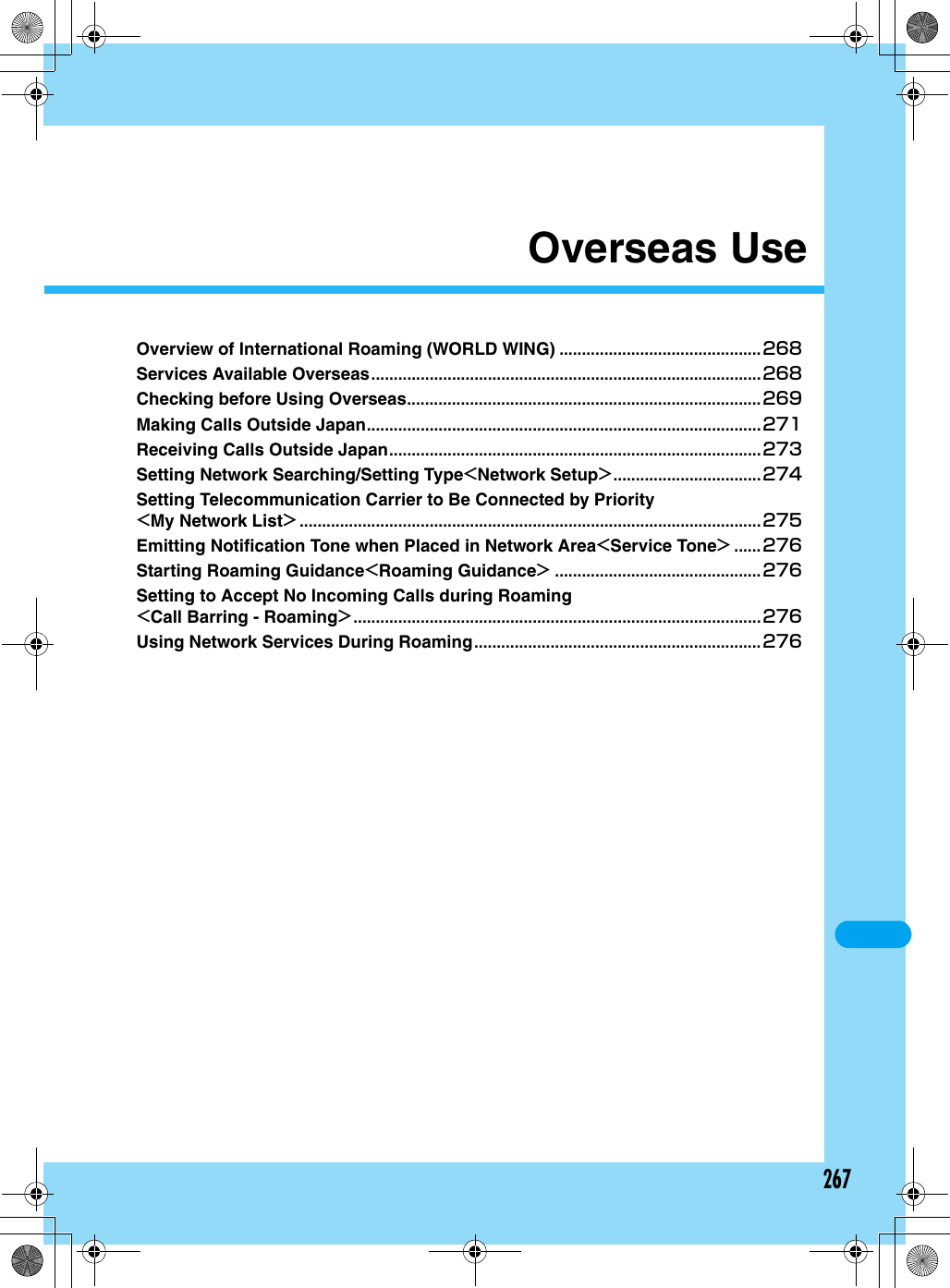 267Overseas UseOverview of International Roaming (WORLD WING) .............................................268Services Available Overseas.......................................................................................268Checking before Using Overseas...............................................................................269Making Calls Outside Japan........................................................................................271Receiving Calls Outside Japan...................................................................................273Setting Network Searching/Setting Type&lt;Network Setup&gt;.................................274Setting Telecommunication Carrier to Be Connected by Priority&lt;My Network List&gt; .......................................................................................................275Emitting Notification Tone when Placed in Network Area&lt;Service Tone&gt; ......276Starting Roaming Guidance&lt;Roaming Guidance&gt; ..............................................276Setting to Accept No Incoming Calls during Roaming&lt;Call Barring - Roaming&gt;...........................................................................................276Using Network Services During Roaming................................................................276