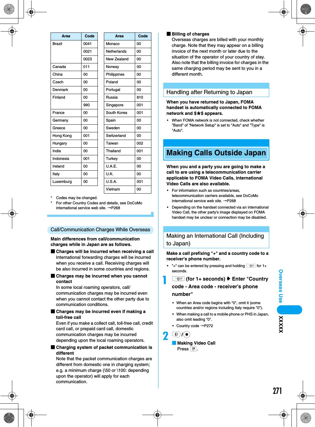 271Overseas Use XXXXX* Codes may be changed.* For other Country Codes and details, see DoCoMo international service web site. →P268Call/Communication Charges While OverseasMain differences from call/communication charges while in Japan are as follows.■Charges will be incurred when receiving a callInternational forwarding charges will be incurred when you receive a call. Receiving charges will be also incurred in some countries and regions.■Charges may be incurred when you cannot contactIn some local roaming operators, call/communication charges may be incurred even when you cannot contact the other party due to communication conditions. ■Charges may be incurred even if making a toll-free callEven if you make a collect call, toll-free call, credit card call, or prepaid card call, domestic communication charges may be incurred depending upon the local roaming operators. ■Charging system of packet communication is differentNote that the packet communication charges are different from domestic one in charging system; e.g. a minimum charge (\50 or \100: depending upon the operator) will apply for each communication. ■Billing of chargesOverseas charges are billed with your monthly charge. Note that they may appear on a billing invoice of the next month or later due to the situation of the operator of your country of stay. Also note that the billing invoice for charges in the same charging period may be sent to you in a different month. Handling after Returning to JapanWhen you have returned to Japan, FOMA handset is automatically connected to FOMA network and $★$ appears. • When FOMA network is not connected, check whether &quot;Band&quot; of &quot;Network Setup&quot; is set to &quot;Auto&quot; and &quot;Type&quot; is &quot;Auto&quot;. Making Calls Outside JapanWhen you and a party you are going to make a call to are using a telecommunication carrier applicable to FOMA Video Calls, international Video Calls are also available. • For information such as countries/areas, telecommunication carriers available, see DoCoMo international service web site. →P268• Depending on the handset connected via an international Video Call, the other party&apos;s image displayed on FOMA handset may be unclear or connection may be disabled.Making an International Call (Including to Japan) Make a call prefixing &quot;+&quot; and a country code to a receiver&apos;s phone number. • &quot;+&quot; can be entered by pressing and holding 0 for 1+ seconds. a0 (for 1+ seconds) y Enter &quot;Country code - Area code - receiver&apos;s phone number&quot; • When an Area code begins with &quot;0&quot;, omit it (some countries and/or regions including Italy require &quot;0&quot;). • When making a call to a mobile phone or PHS in Japan, also omit leading &quot;0&quot;. • Country code →P272bo/c■Making Video CallPress t.Brazil 0041 Monaco 000021 Netherlands 000023 New Zealand 00Canada 011 Norway 00China 00 Philippines 00Czech 00 Poland 00Denmark 00 Portugal 00Finland 00 Russia 810990 Singapore 001France 00 South Korea 001Germany 00 Spain 00Greece 00 Sweden 00Hong Kong 001 Switzerland 00Hungary 00 Taiwan 002India 00 Thailand 001Indonesia 001 Turkey 00Ireland 00 U.A.E. 00Italy 00 U.K. 00Luxemburg 00 U.S.A. 001Vietnam 00Area Code Area Code