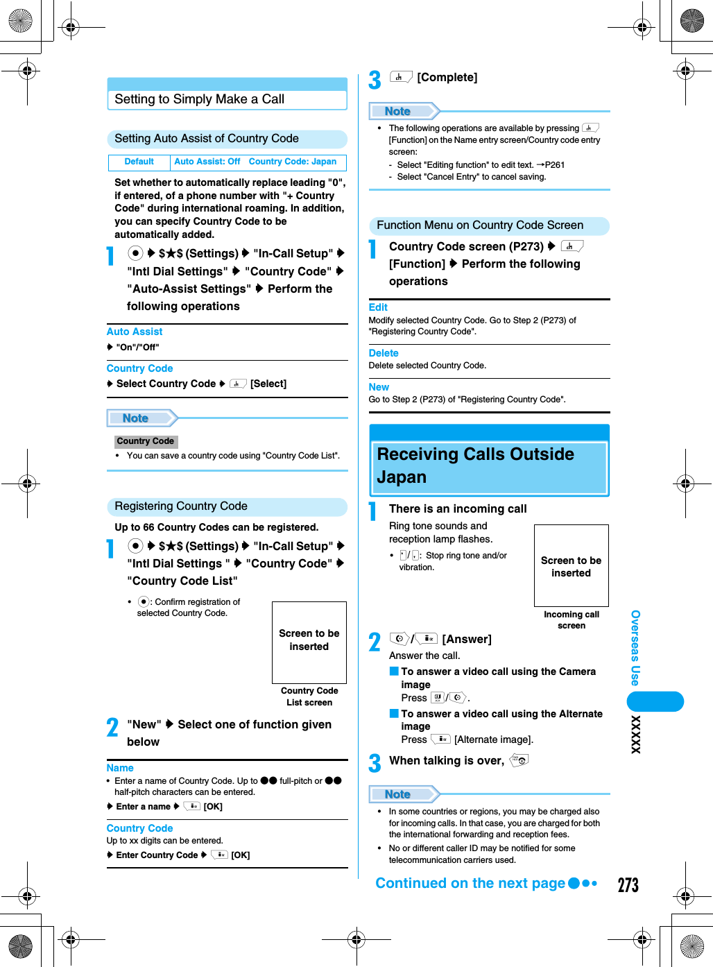 273Overseas Use XXXXXSetting to Simply Make a CallSetting Auto Assist of Country CodeSet whether to automatically replace leading &quot;0&quot;, if entered, of a phone number with &quot;+ Country Code&quot; during international roaming. In addition, you can specify Country Code to be automatically added. ac y $★$ (Settings) y &quot;In-Call Setup&quot; y &quot;Intl Dial Settings&quot; y &quot;Country Code&quot; y &quot;Auto-Assist Settings&quot; y Perform the following operationsAuto Assisty &quot;On&quot;/&quot;Off&quot;Country Codey Select Country Code y h [Select]• You can save a country code using &quot;Country Code List&quot;.Registering Country CodeUp to 66 Country Codes can be registered. ac y $★$ (Settings) y &quot;In-Call Setup&quot; y &quot;Intl Dial Settings &quot; y &quot;Country Code&quot; y &quot;Country Code List&quot;•c: Confirm registration of selected Country Code.b&quot;New&quot; y Select one of function given belowName• Enter a name of Country Code. Up to ●● full-pitch or ●● half-pitch characters can be entered.y Enter a name y i [OK]Country CodeUp to xx digits can be entered.y Enter Country Code y i [OK]ch [Complete]• The following operations are available by pressing h [Function] on the Name entry screen/Country code entry screen:- Select &quot;Editing function&quot; to edit text. →P261- Select &quot;Cancel Entry&quot; to cancel saving.Function Menu on Country Code Screen aCountry Code screen (P273) y h [Function] y Perform the following operationsEditModify selected Country Code. Go to Step 2 (P273) of &quot;Registering Country Code&quot;.DeleteDelete selected Country Code. NewGo to Step 2 (P273) of &quot;Registering Country Code&quot;.Receiving Calls Outside JapanaThere is an incoming callRing tone sounds and reception lamp flashes. •/NM: Stop ring tone and/or vibration.bo/i [Answer]Answer the call.■To answer a video call using the Camera imagePress t/o.■To answer a video call using the Alternate imagePress i [Alternate image].cWhen talking is over, p• In some countries or regions, you may be charged also for incoming calls. In that case, you are charged for both the international forwarding and reception fees. • No or different caller ID may be notified for some telecommunication carriers used. Default Auto Assist: Off Country Code: JapanCountry CodeCountry Code List screenScreen to be insertedIncoming call screenScreen to be insertedContinued on the next page
