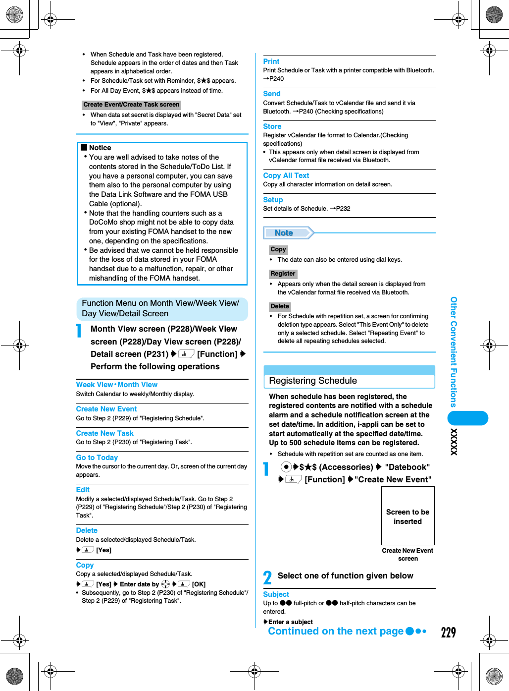 229Other Convenient Functions XXXXX• When Schedule and Task have been registered, Schedule appears in the order of dates and then Task appears in alphabetical order.• For Schedule/Task set with Reminder, $★$ appears.• For All Day Event, $★$ appears instead of time.• When data set secret is displayed with &quot;Secret Data&quot; set to &quot;View&quot;, &quot;Private&quot; appears.Function Menu on Month View/Week View/Day View/Detail ScreenaMonth View screen (P228)/Week View screen (P228)/Day View screen (P228)/Detail screen (P231) yh [Function] y Perform the following operationsWeek View·Month ViewSwitch Calendar to weekly/Monthly display.Create New EventGo to Step 2 (P229) of &quot;Registering Schedule&quot;.Create New TaskGo to Step 2 (P230) of &quot;Registering Task&quot;.Go to TodayMove the cursor to the current day. Or, screen of the current day appears.EditModify a selected/displayed Schedule/Task. Go to Step 2 (P229) of &quot;Registering Schedule&quot;/Step 2 (P230) of &quot;Registering Task&quot;. DeleteDelete a selected/displayed Schedule/Task.yh [Yes]CopyCopy a selected/displayed Schedule/Task.yh [Yes] y Enter date by a yh [OK]•Subsequently, go to Step 2 (P230) of &quot;Registering Schedule&quot;/Step 2 (P229) of &quot;Registering Task&quot;. PrintPrint Schedule or Task with a printer compatible with Bluetooth. →P240SendConvert Schedule/Task to vCalendar file and send it via Bluetooth. →P240 (Checking specifications)StoreRegister vCalendar file format to Calendar.(Checking specifications)• This appears only when detail screen is displayed from vCalendar format file received via Bluetooth.Copy All TextCopy all character information on detail screen.SetupSet details of Schedule. →P232• The date can also be entered using dial keys.• Appears only when the detail screen is displayed from the vCalendar format file received via Bluetooth.• For Schedule with repetition set, a screen for confirming deletion type appears. Select &quot;This Event Only&quot; to delete only a selected schedule. Select &quot;Repeating Event&quot; to delete all repeating schedules selected.Registering ScheduleWhen schedule has been registered, the registered contents are notified with a schedule alarm and a schedule notification screen at the set date/time. In addition, i-appli can be set to start automatically at the specified date/time. Up to 500 schedule items can be registered. • Schedule with repetition set are counted as one item. a cy$★$ (Accessories) y &quot;Datebook&quot;yh [Function] y&quot;Create New Event&quot;bSelect one of function given belowSubjectUp to ●● full-pitch or ●● half-pitch characters can be entered.yEnter a subject Create Event/Create Task screen■Notice･You are well advised to take notes of the contents stored in the Schedule/ToDo List. If you have a personal computer, you can save them also to the personal computer by using the Data Link Software and the FOMA USB Cable (optional). ･Note that the handling counters such as a DoCoMo shop might not be able to copy data from your existing FOMA handset to the new one, depending on the specifications. ･Be advised that we cannot be held responsible for the loss of data stored in your FOMA handset due to a malfunction, repair, or other mishandling of the FOMA handset. CopyRegisterDeleteCreate New Event screen Screen to be insertedContinued on the next page