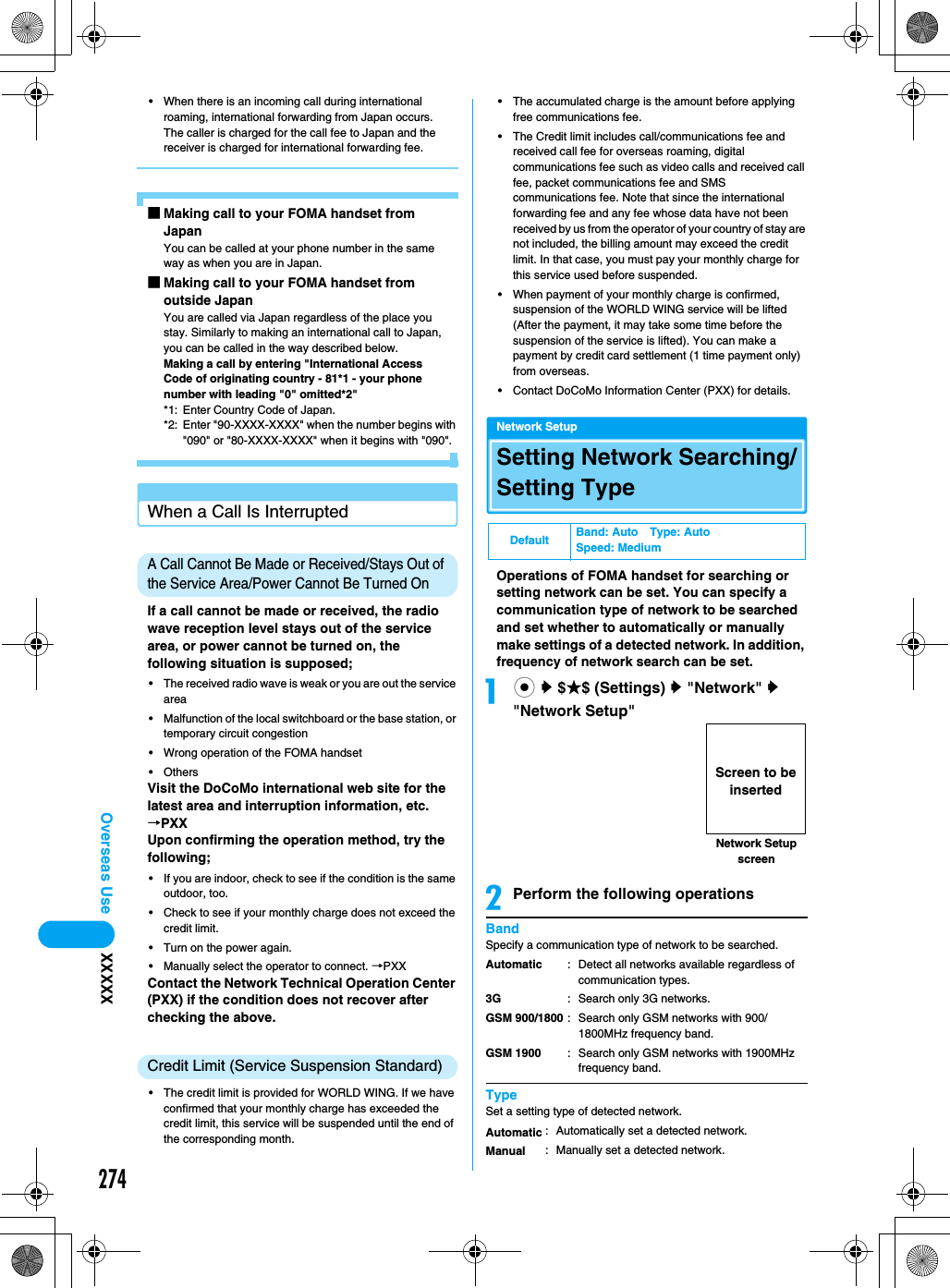 274Overseas Use XXXXX• When there is an incoming call during international roaming, international forwarding from Japan occurs. The caller is charged for the call fee to Japan and the receiver is charged for international forwarding fee. ■Making call to your FOMA handset from JapanYou can be called at your phone number in the same way as when you are in Japan. ■Making call to your FOMA handset from outside JapanYou are called via Japan regardless of the place you stay. Similarly to making an international call to Japan, you can be called in the way described below. Making a call by entering &quot;International Access Code of originating country - 81*1 - your phone number with leading &quot;0&quot; omitted*2&quot; *1: Enter Country Code of Japan.*2: Enter &quot;90-XXXX-XXXX&quot; when the number begins with &quot;090&quot; or &quot;80-XXXX-XXXX&quot; when it begins with &quot;090&quot;. When a Call Is InterruptedA Call Cannot Be Made or Received/Stays Out of the Service Area/Power Cannot Be Turned OnIf a call cannot be made or received, the radio wave reception level stays out of the service area, or power cannot be turned on, the following situation is supposed; • The received radio wave is weak or you are out the service area• Malfunction of the local switchboard or the base station, or temporary circuit congestion• Wrong operation of the FOMA handset• OthersVisit the DoCoMo international web site for the latest area and interruption information, etc. →PXXUpon confirming the operation method, try the following;• If you are indoor, check to see if the condition is the same outdoor, too.• Check to see if your monthly charge does not exceed the credit limit.• Turn on the power again.• Manually select the operator to connect. →PXXContact the Network Technical Operation Center (PXX) if the condition does not recover after checking the above.Credit Limit (Service Suspension Standard)• The credit limit is provided for WORLD WING. If we have confirmed that your monthly charge has exceeded the credit limit, this service will be suspended until the end of the corresponding month. • The accumulated charge is the amount before applying free communications fee.• The Credit limit includes call/communications fee and received call fee for overseas roaming, digital communications fee such as video calls and received call fee, packet communications fee and SMS communications fee. Note that since the international forwarding fee and any fee whose data have not been received by us from the operator of your country of stay are not included, the billing amount may exceed the credit limit. In that case, you must pay your monthly charge for this service used before suspended.• When payment of your monthly charge is confirmed, suspension of the WORLD WING service will be lifted (After the payment, it may take some time before the suspension of the service is lifted). You can make a payment by credit card settlement (1 time payment only) from overseas.• Contact DoCoMo Information Center (PXX) for details.Network SetupSetting Network Searching/Setting TypeOperations of FOMA handset for searching or setting network can be set. You can specify a communication type of network to be searched and set whether to automatically or manually make settings of a detected network. In addition, frequency of network search can be set. ac y $★$ (Settings) y &quot;Network&quot; y &quot;Network Setup&quot;bPerform the following operationsBandSpecify a communication type of network to be searched.TypeSet a setting type of detected network. Default Band: Auto Type: AutoSpeed: MediumAutomatic3GGSM 900/1800GSM 1900: Detect all networks available regardless of communication types.: Search only 3G networks.: Search only GSM networks with 900/1800MHz frequency band.: Search only GSM networks with 1900MHz frequency band.AutomaticManual: Automatically set a detected network.: Manually set a detected network. Network Setup screenScreen to be inserted
