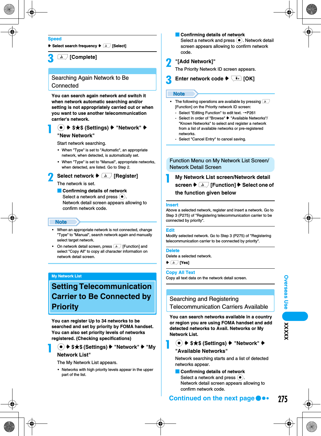 275Overseas Use XXXXXSpeedy Select search frequency y h [Select]ch [Complete]Searching Again Network to Be ConnectedYou can search again network and switch it when network automatic searching and/or setting is not appropriately carried out or when you want to use another telecommunication carrier&apos;s network. ac y $★$ (Settings) y &quot;Network&quot; y &quot;New Network&quot;Start network searching.• When &quot;Type&quot; is set to &quot;Automatic&quot;, an appropriate network, when detected, is automatically set. • When &quot;Type&quot; is set to &quot;Manual&quot;, appropriate networks, when detected, are listed. Go to Step 2.bSelect network y h [Register]The network is set.■Confirming details of networkSelect a network and press c.Network detail screen appears allowing to confirm network code. • When an appropriate network is not connected, change &quot;Type&quot; to &quot;Manual&quot;, search network again and manually select target network. • On network detail screen, press h [Function] and select &quot;Copy All&quot; to copy all character information on network detail screen.My Network ListSetting Telecommunication Carrier to Be Connected by PriorityYou can register Up to 34 networks to be searched and set by priority by FOMA handset. You can also set priority levels of networks registered. (Checking specifications)ac y $★$ (Settings) y &quot;Network&quot; y &quot;My Network List&quot;The My Network List appears.• Networks with high priority levels appear in the upper part of the list. ■Confirming details of networkSelect a network and press c. Network detail screen appears allowing to confirm network code. b&quot;[Add Network]&quot;The Priority Network ID screen appears.cEnter network code y i [OK]• The following operations are available by pressing h [Function] on the Priority network ID screen:- Select &quot;Editing Function&quot; to edit text. →P261- Select in order of &quot;Browse&quot; y &quot;Available Networks&quot;/&quot;Known Networks&quot; to select and register a network from a list of available networks or pre-registered networks.- Select &quot;Cancel Entry&quot; to cancel saving.Function Menu on My Network List Screen/Network Detail ScreenaMy Network List screen/Network detail screen y h [Function] y Select one of the function given belowInsertAbove a selected network, register and insert a network. Go to Step 3 (P275) of &quot;Registering telecommunication carrier to be connected by priority&quot;.EditModify selected network. Go to Step 3 (P275) of &quot;Registering telecommunication carrier to be connected by priority&quot;.DeleteDelete a selected network. y h [Yes] Copy All TextCopy all text data on the network detail screen.Searching and Registering Telecommunication Carriers AvailableYou can search networks available in a country or region you are using FOMA handset and add detected networks to Avail. Networks or My Network List. ac y $★$ (Settings) y &quot;Network&quot; y &quot;Available Networks&quot;Network searching starts and a list of detected networks appear. ■Confirming details of networkSelect a network and press c.Network detail screen appears allowing to confirm network code. Continued on the next page
