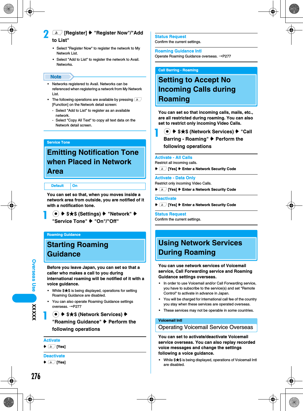 276Overseas Use XXXXXbh [Register] y &quot;Register Now&quot;/&quot;Add to List&quot;• Select &quot;Register Now&quot; to register the network to My Network List. • Select &quot;Add to List&quot; to register the network to Avail. Networks. • Networks registered to Avail. Networks can be referenced when registering a network from My Network List.• The following operations are available by pressing h [Function] on the Network detail screen:- Select &quot;Add to List&quot; to register as an available network.- Select &quot;Copy All Text&quot; to copy all text data on the Network detail screen.Service ToneEmitting Notification Tone when Placed in Network AreaYou can set so that, when you moves inside a network area from outside, you are notified of it with a notification tone. ac y $★$ (Settings) y &quot;Network&quot; y &quot;Service Tone&quot; y &quot;On&quot;/&quot;Off&quot;Roaming GuidanceStarting Roaming GuidanceBefore you leave Japan, you can set so that a caller who makes a call to you during international roaming will be notified of it with a voice guidance. • While $★$ is being displayed, operations for setting Roaming Guidance are disabled. • You can also operate Roaming Guidance settings overseas. →P277ac y $★$ (Network Services) y &quot;Roaming Guidance&quot; y Perform the following operationsActivatey h [Yes] Deactivatey h [Yes] Status RequestConfirm the current settings. Roaming Guidance IntlOperate Roaming Guidance overseas. →P277Call Barring - RoamingSetting to Accept No Incoming Calls during RoamingYou can set so that incoming calls, mails, etc., are all restricted during roaming. You can also set to restrict only incoming Video Calls. ac y $★$ (Network Services) y &quot;Call Barring - Roaming&quot; y Perform the following operationsActivate - All CallsRestrict all incoming calls.y h [Yes] y Enter a Network Security CodeActivate - Data OnlyRestrict only incoming Video Calls. y h [Yes] y Enter a Network Security CodeDeactivatey h [Yes] y Enter a Network Security CodeStatus RequestConfirm the current settings. Using Network Services During RoamingYou can use network services of Voicemail service, Call Forwarding service and Roaming Guidance settings overseas. • In order to use Voicemail and/or Call Forwarding service, you have to subscribe to the service(s) and set &quot;Remote Control&quot; to activate in advance in Japan. • You will be charged for international call fee of the country you stay when these services are operated overseas. • These services may not be operable in some countries. Voicemail IntlOperating Voicemail Service OverseasYou can set to activate/deactivate Voicemail service overseas. You can also replay recorded voice messages and change the settings following a voice guidance. • While $★$ is being displayed, operations of Voicemail Intl are disabled. Default On