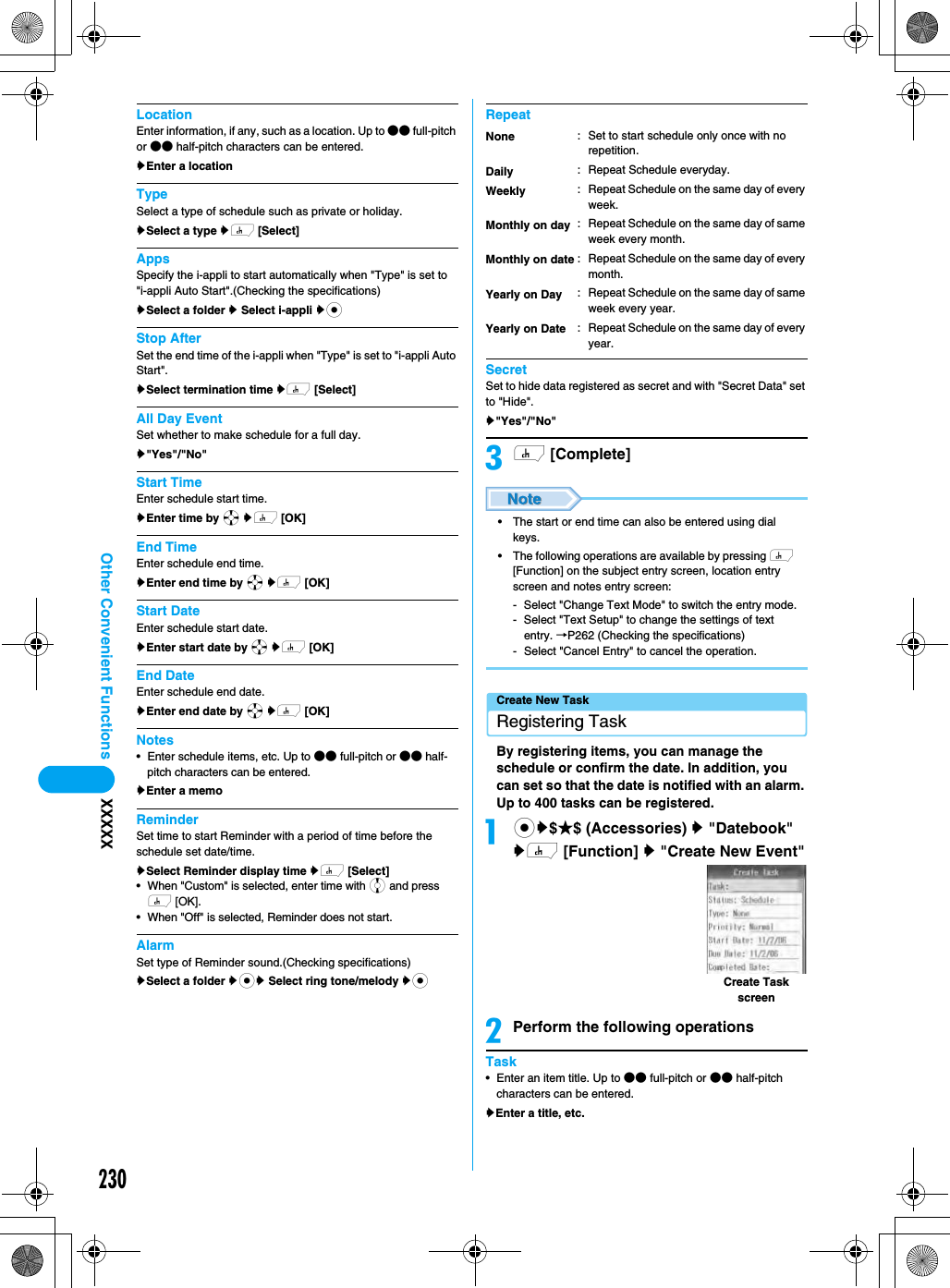 230Other Convenient Functions XXXXXLocationEnter information, if any, such as a location. Up to ●● full-pitch or ●● half-pitch characters can be entered.yEnter a locationTypeSelect a type of schedule such as private or holiday. ySelect a type yh [Select]AppsSpecify the i-appli to start automatically when &quot;Type&quot; is set to &quot;i-appli Auto Start&quot;.(Checking the specifications)ySelect a folder y Select i-appli ycStop AfterSet the end time of the i-appli when &quot;Type&quot; is set to &quot;i-appli Auto Start&quot;.ySelect termination time yh [Select]All Day EventSet whether to make schedule for a full day.y&quot;Yes&quot;/&quot;No&quot;Start TimeEnter schedule start time.yEnter time by a yh [OK]End TimeEnter schedule end time.yEnter end time by a yh [OK]Start DateEnter schedule start date.yEnter start date by a yh [OK]End DateEnter schedule end date.yEnter end date by a yh [OK]Notes•Enter schedule items, etc. Up to ●● full-pitch or ●● half-pitch characters can be entered.yEnter a memoReminderSet time to start Reminder with a period of time before the schedule set date/time. ySelect Reminder display time yh [Select]• When &quot;Custom&quot; is selected, enter time with j and press h [OK]. • When &quot;Off&quot; is selected, Reminder does not start. AlarmSet type of Reminder sound.(Checking specifications)ySelect a folder ycy Select ring tone/melody ycRepeatSecretSet to hide data registered as secret and with &quot;Secret Data&quot; set to &quot;Hide&quot;. y&quot;Yes&quot;/&quot;No&quot;ch [Complete]• The start or end time can also be entered using dial keys.• The following operations are available by pressing h [Function] on the subject entry screen, location entry screen and notes entry screen:- Select &quot;Change Text Mode&quot; to switch the entry mode.- Select &quot;Text Setup&quot; to change the settings of text entry. →P262 (Checking the specifications)- Select &quot;Cancel Entry&quot; to cancel the operation.Create New TaskRegistering TaskBy registering items, you can manage the schedule or confirm the date. In addition, you can set so that the date is notified with an alarm. Up to 400 tasks can be registered. acy$★$ (Accessories) y &quot;Datebook&quot; yh [Function] y &quot;Create New Event&quot;bPerform the following operationsTask• Enter an item title. Up to ●● full-pitch or ●● half-pitch characters can be entered.yEnter a title, etc.NoneDailyWeeklyMonthly on dayMonthly on dateYearly on DayYearly on Date: Set to start schedule only once with no repetition. : Repeat Schedule everyday.: Repeat Schedule on the same day of every week.: Repeat Schedule on the same day of same week every month.: Repeat Schedule on the same day of every month.: Repeat Schedule on the same day of same week every year.: Repeat Schedule on the same day of every year.Create Task screen