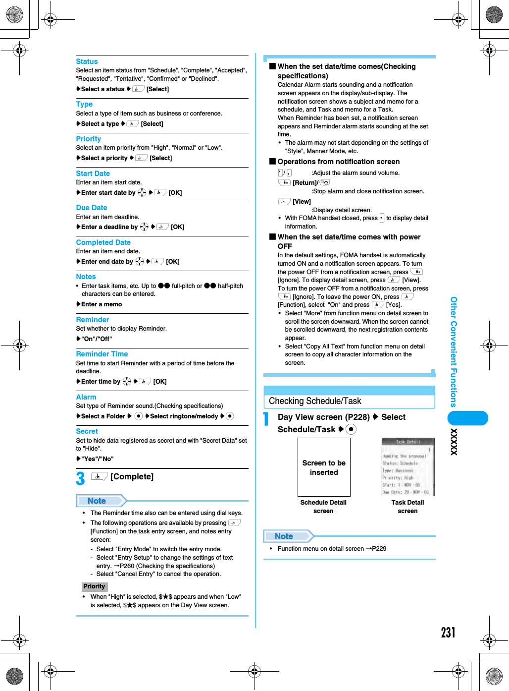 231Other Convenient Functions XXXXXStatusSelect an item status from &quot;Schedule&quot;, &quot;Complete&quot;, &quot;Accepted&quot;, &quot;Requested&quot;, &quot;Tentative&quot;, &quot;Confirmed&quot; or &quot;Declined&quot;. ySelect a status yh [Select]TypeSelect a type of item such as business or conference. ySelect a type yh [Select]PrioritySelect an item priority from &quot;High&quot;, &quot;Normal&quot; or &quot;Low&quot;. ySelect a priority yh [Select]Start DateEnter an item start date.yEnter start date by a yh [OK]Due DateEnter an item deadline.yEnter a deadline by a yh [OK]Completed DateEnter an item end date.yEnter end date by a yh [OK]Notes• Enter task items, etc. Up to ●● full-pitch or ●● half-pitch characters can be entered.yEnter a memoReminderSet whether to display Reminder.y&quot;On&quot;/&quot;Off&quot;Reminder TimeSet time to start Reminder with a period of time before the deadline. yEnter time by a yh [OK]AlarmSet type of Reminder sound.(Checking specifications)ySelect a Folder y c ySelect ringtone/melody ycSecretSet to hide data registered as secret and with &quot;Secret Data&quot; set to &quot;Hide&quot;. y&quot;Yes&quot;/&quot;No&quot;ch [Complete]• The Reminder time also can be entered using dial keys.• The following operations are available by pressing h [Function] on the task entry screen, and notes entry screen:- Select &quot;Entry Mode&quot; to switch the entry mode.- Select &quot;Entry Setup&quot; to change the settings of text entry. →P260 (Checking the specifications)- Select &quot;Cancel Entry&quot; to cancel the operation.• When &quot;High&quot; is selected, $★$ appears and when &quot;Low&quot; is selected, $★$ appears on the Day View screen.■When the set date/time comes(Checking specifications)Calendar Alarm starts sounding and a notification screen appears on the display/sub-display. The notification screen shows a subject and memo for a schedule, and Task and memo for a Task. When Reminder has been set, a notification screen appears and Reminder alarm starts sounding at the set time.• The alarm may not start depending on the settings of &quot;Style&quot;, Manner Mode, etc.■Operations from notification screen/NM :Adjust the alarm sound volume.i [Return]/p:Stop alarm and close notification screen.h [View]:Display detail screen.• With FOMA handset closed, press J to display detail information. ■When the set date/time comes with power OFF In the default settings, FOMA handset is automatically turned ON and a notification screen appears. To turn the power OFF from a notification screen, press i [Ignore]. To display detail screen, press h [View].To turn the power OFF from a notification screen, press i [Ignore]. To leave the power ON, press h [Function], select  &quot;On&quot; and press h [Yes].• Select &quot;More&quot; from function menu on detail screen to scroll the screen downward. When the screen cannot be scrolled downward, the next registration contents appear. • Select &quot;Copy All Text&quot; from function menu on detail screen to copy all character information on the screen. Checking Schedule/TaskaDay View screen (P228) y Select Schedule/Task yc• Function menu on detail screen →P229PrioritySchedule Detail screenTask Detail screenScreen to be inserted