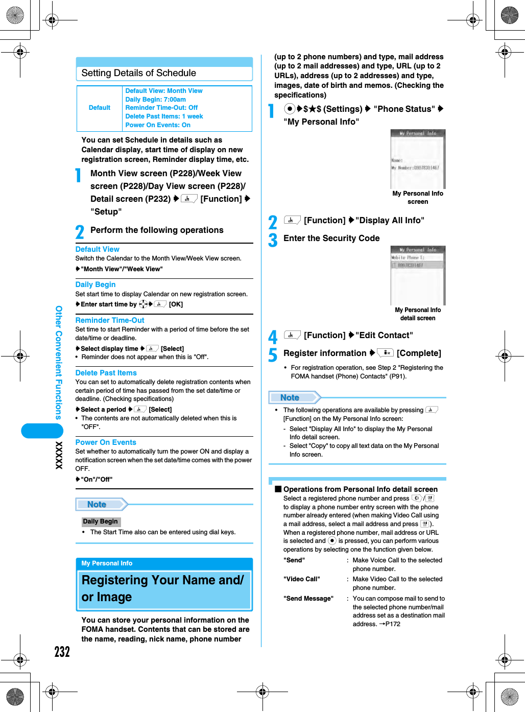 232Other Convenient Functions XXXXXSetting Details of ScheduleYou can set Schedule in details such as Calendar display, start time of display on new registration screen, Reminder display time, etc. aMonth View screen (P228)/Week View screen (P228)/Day View screen (P228)/Detail screen (P232) yh [Function] y &quot;Setup&quot;bPerform the following operationsDefault ViewSwitch the Calendar to the Month View/Week View screen.y&quot;Month View&quot;/&quot;Week View&quot;Daily BeginSet start time to display Calendar on new registration screen. yEnter start time by ayh [OK]Reminder Time-OutSet time to start Reminder with a period of time before the set date/time or deadline. ySelect display time yh [Select]• Reminder does not appear when this is &quot;Off&quot;. Delete Past ItemsYou can set to automatically delete registration contents when certain period of time has passed from the set date/time or deadline. (Checking specifications)ySelect a period yh [Select]• The contents are not automatically deleted when this is &quot;OFF&quot;. Power On EventsSet whether to automatically turn the power ON and display a notification screen when the set date/time comes with the power OFF. y&quot;On&quot;/&quot;Off&quot;• The Start Time also can be entered using dial keys.My Personal InfoRegistering Your Name and/or ImageYou can store your personal information on the FOMA handset. Contents that can be stored are the name, reading, nick name, phone number (up to 2 phone numbers) and type, mail address (up to 2 mail addresses) and type, URL (up to 2 URLs), address (up to 2 addresses) and type, images, date of birth and memos. (Checking the specifications) acy$★$ (Settings) y &quot;Phone Status&quot; y &quot;My Personal Info&quot;bh [Function] y&quot;Display All Info&quot;cEnter the Security Codedh [Function] y&quot;Edit Contact&quot;eRegister information yi [Complete]• For registration operation, see Step 2 &quot;Registering the FOMA handset (Phone) Contacts&quot; (P91).• The following operations are available by pressing h [Function] on the My Personal Info screen:- Select &quot;Display All Info&quot; to display the My Personal Info detail screen.- Select &quot;Copy&quot; to copy all text data on the My Personal Info screen.■Operations from Personal Info detail screenSelect a registered phone number and press o/t to display a phone number entry screen with the phone number already entered (when making Video Call using a mail address, select a mail address and press t).When a registered phone number, mail address or URL is selected and c is pressed, you can perform various operations by selecting one the function given below. &quot;Send&quot; : Make Voice Call to the selected phone number.&quot;Video Call&quot; : Make Video Call to the selected phone number.&quot;Send Message&quot; : You can compose mail to send to the selected phone number/mail address set as a destination mail address. →P172DefaultDefault View: Month ViewDaily Begin: 7:00amReminder Time-Out: OffDelete Past Items: 1 weekPower On Events: OnDaily BeginMy Personal Info screenMy Personal Info detail screen