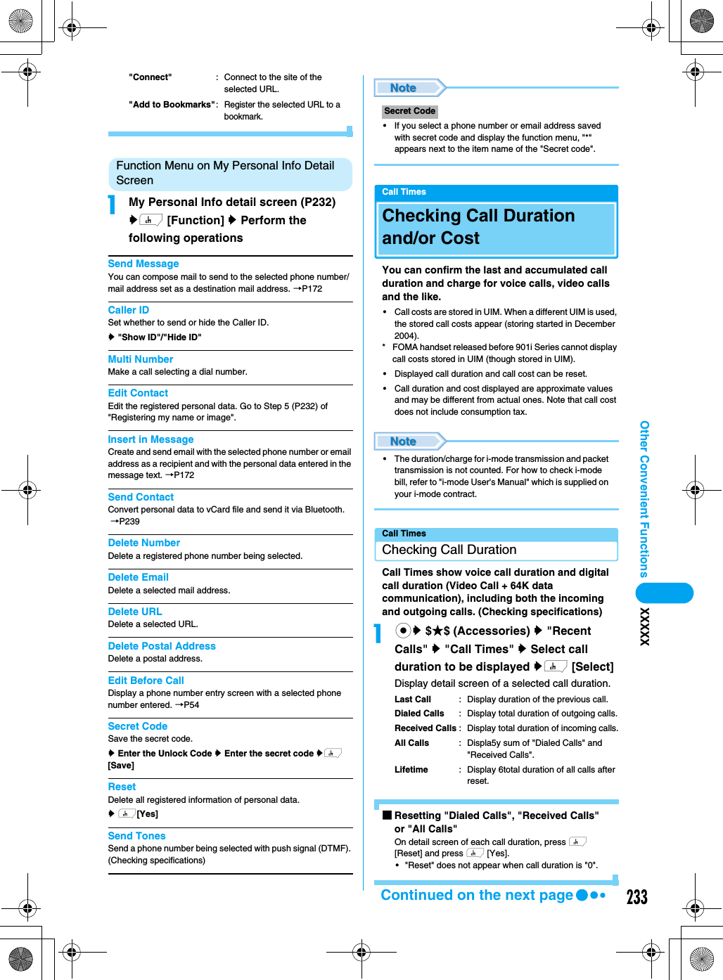 233Other Convenient Functions XXXXX&quot;Connect&quot; : Connect to the site of the selected URL.&quot;Add to Bookmarks&quot;: Register the selected URL to a bookmark.Function Menu on My Personal Info Detail ScreenaMy Personal Info detail screen (P232)yh [Function] y Perform the following operationsSend MessageYou can compose mail to send to the selected phone number/mail address set as a destination mail address. →P172Caller IDSet whether to send or hide the Caller ID.y &quot;Show ID&quot;/&quot;Hide ID&quot;Multi NumberMake a call selecting a dial number.Edit ContactEdit the registered personal data. Go to Step 5 (P232) of &quot;Registering my name or image&quot;.Insert in MessageCreate and send email with the selected phone number or email address as a recipient and with the personal data entered in the message text. →P172Send ContactConvert personal data to vCard file and send it via Bluetooth. →P239Delete NumberDelete a registered phone number being selected.Delete EmailDelete a selected mail address.Delete URLDelete a selected URL.Delete Postal AddressDelete a postal address.Edit Before CallDisplay a phone number entry screen with a selected phone number entered. →P54Secret CodeSave the secret code.y Enter the Unlock Code y Enter the secret code yh [Save]ResetDelete all registered information of personal data. y h[Yes]Send TonesSend a phone number being selected with push signal (DTMF). (Checking specifications)• If you select a phone number or email address saved with secret code and display the function menu, &quot;*&quot; appears next to the item name of the &quot;Secret code&quot;.Call TimesChecking Call Duration and/or CostYou can confirm the last and accumulated call duration and charge for voice calls, video calls and the like.• Call costs are stored in UIM. When a different UIM is used, the stored call costs appear (storing started in December 2004). * FOMA handset released before 901i Series cannot display call costs stored in UIM (though stored in UIM).• Displayed call duration and call cost can be reset. • Call duration and cost displayed are approximate values and may be different from actual ones. Note that call cost does not include consumption tax. • The duration/charge for i-mode transmission and packet transmission is not counted. For how to check i-mode bill, refer to &quot;i-mode User&apos;s Manual&quot; which is supplied on your i-mode contract. Call TimesChecking Call DurationCall Times show voice call duration and digital call duration (Video Call + 64K data communication), including both the incoming and outgoing calls. (Checking specifications)acy $★$ (Accessories) y &quot;Recent Calls&quot; y &quot;Call Times&quot; y Select call duration to be displayed yh [Select]Display detail screen of a selected call duration. Last Call : Display duration of the previous call.Dialed Calls : Display total duration of outgoing calls.Received Calls : Display total duration of incoming calls.All Calls : Displa5y sum of &quot;Dialed Calls&quot; and &quot;Received Calls&quot;.Lifetime : Display 6total duration of all calls after reset.■Resetting &quot;Dialed Calls&quot;, &quot;Received Calls&quot; or &quot;All Calls&quot;On detail screen of each call duration, press h [Reset] and press h [Yes]. • &quot;Reset&quot; does not appear when call duration is &quot;0&quot;. Secret CodeContinued on the next page