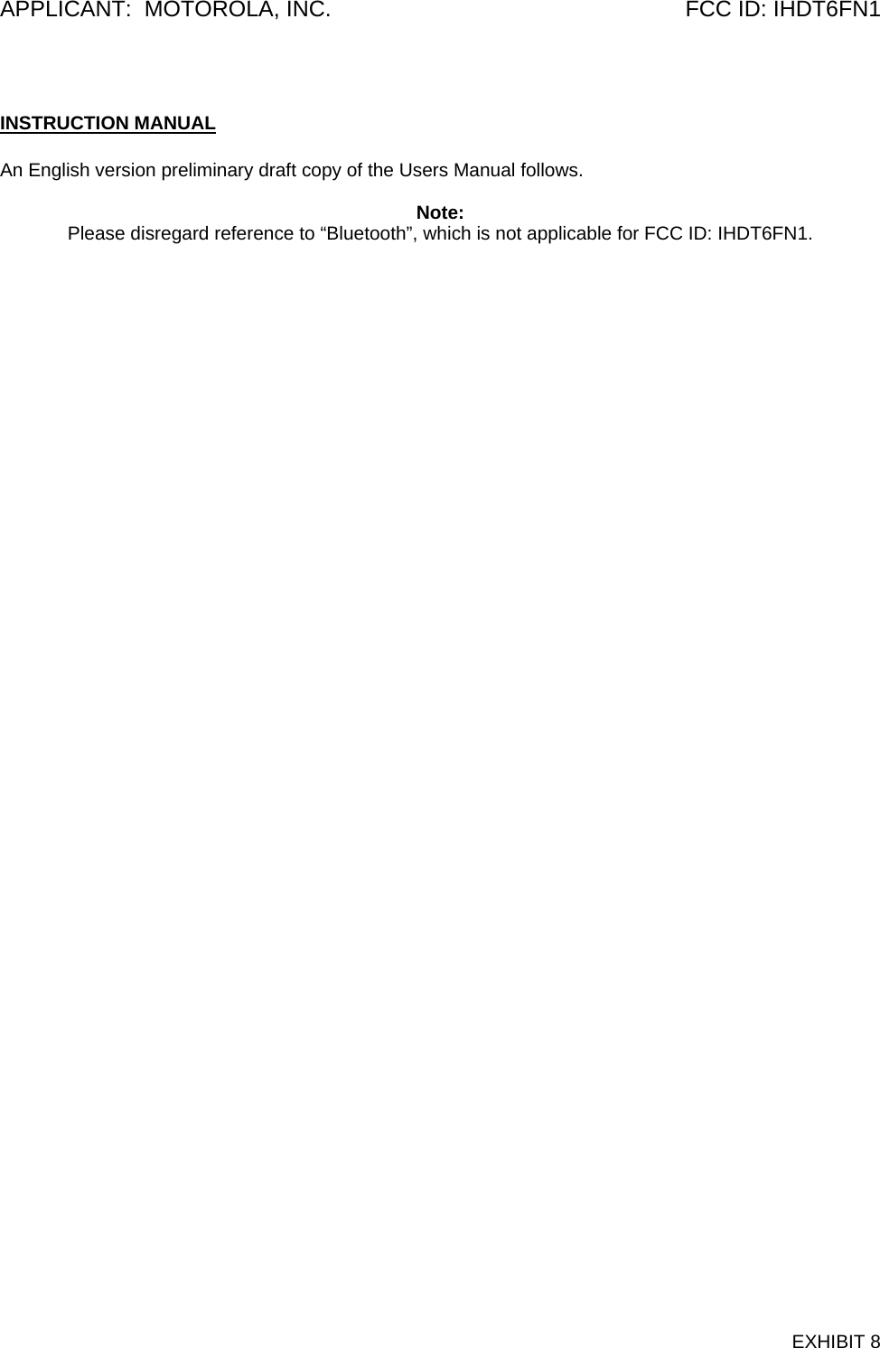 APPLICANT:  MOTOROLA, INC.  FCC ID: IHDT6FN1  INSTRUCTION MANUAL  An English version preliminary draft copy of the Users Manual follows.    Note: Please disregard reference to “Bluetooth”, which is not applicable for FCC ID: IHDT6FN1.    EXHIBIT 8 