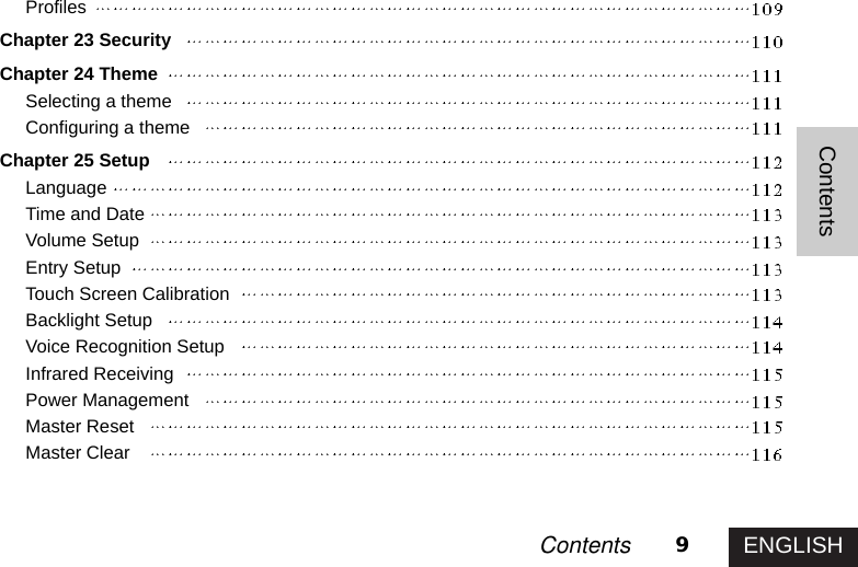 ENGLISH9ContentsContentsProfilesChapter 23 SecurityChapter 24 ThemeSelecting a themeConfiguring a themeChapter 25 SetupLanguageTime and DateVolume SetupEntry SetupTouch Screen CalibrationBacklight SetupVoice Recognition SetupInfrared ReceivingPower ManagementMaster ResetMaster Clear