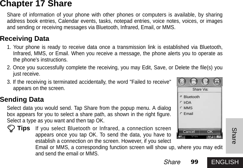 ENGLISH99ShareShareShare of information of your phone with other phones or computers is available, by sharingaddress book entries, Calendar events, tasks, notepad entries, voice notes, voices, or imagesand sending or receiving messages via Bluetooth, Infrared, Email, or MMS.Receiving Data1. Your phone is ready to receive data once a transmission link is established via Bluetooth,Infrared, MMS, or Email. When you receive a message, the phone alerts you to operate asthe phone&apos;s instructions. 2. Once you successfully complete the receiving, you may Edit, Save, or Delete the file(s) youjust receive. 3. If the receiving is terminated accidentally, the word &quot;Failed to receive&quot;appears on the screen. Sending DataSelect data you would send. Tap Share from the popup menu. A dialogbox appears for you to select a share path, as shown in the right figure.Select a type as you want and then tap OK. TipsIf you select Bluetooth or Infrared, a connection screenappears once you tap OK. To send the data, you have toestablish a connection on the screen. However, if you selectEmail or MMS, a corresponding function screen will show up, where you may editand send the email or MMS.Chapter 17 ShareCancelShare Via: BluetoothIrDAMMSEmailOK