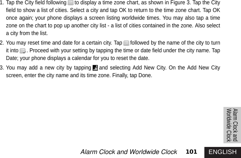 ENGLISH101Alarm Clock and Worldwide Clock Alarm Clock andWorldwide Clock1. Tap the City field following to display a time zone chart, as shown in Figure 3. Tap the Cityfield to show a list of cities. Select a city and tap OK to return to the time zone chart. Tap OKonce again; your phone displays a screen listing worldwide times. You may also tap a timezone on the chart to pop up another city list - a list of cities contained in the zone. Also selecta city from the list.2. You may reset time and date for a certain city. Tap followed by the name of the city to turnit into . Proceed with your setting by tapping the time or date field under the city name. TapDate; your phone displays a calendar for you to reset the date.3. You may add a new city by tapping and selecting Add New City. On the Add New Cityscreen, enter the city name and its time zone. Finally, tap Done. 