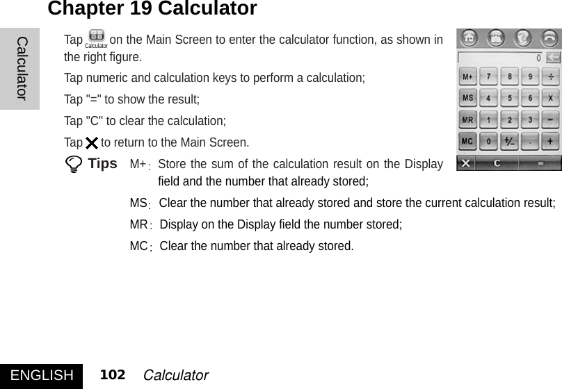 Tap on the Main Screen to enter the calculator function, as shown inthe right figure.Tap numeric and calculation keys to perform a calculation; Tap &quot;=&quot; to show the result; Tap &quot;C&quot; to clear the calculation; Tap to return to the Main Screen. TipsM+ Store the sum of the calculation result on the DisplayM+ field and the number that already stored;MS Clear the number that already stored and store the current calculation result; MR Display on the Display field the number stored; MC Clear the number that already stored. Chapter 19 Calculator ENGLISH 102 CalculatorCalculatorCalculator