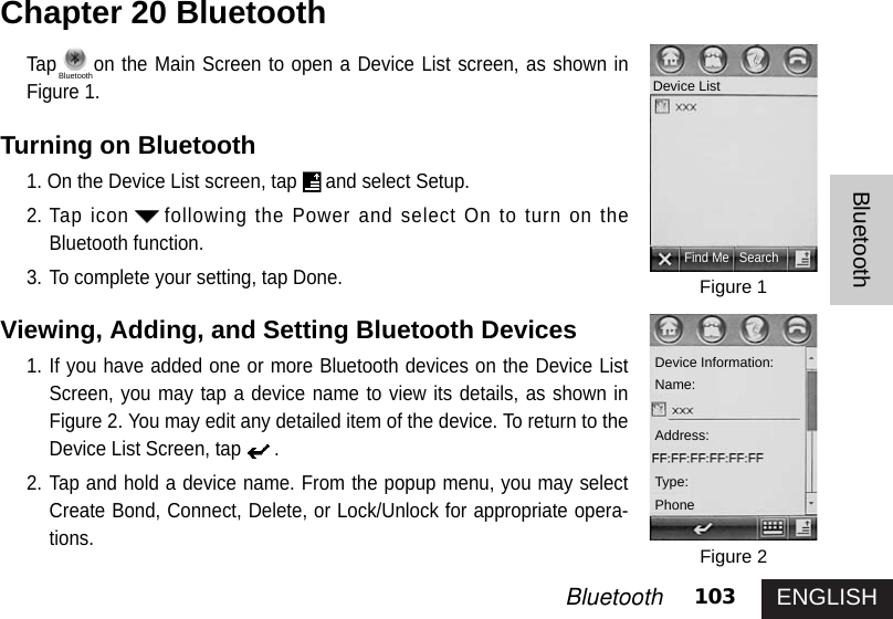 ENGLISH103BluetoothBluetoothTap on the Main Screen to open a Device List screen, as shown inFigure 1.Turning on Bluetooth1. On the Device List screen, tap and select Setup. 2. Tap icon following the Power and select On to turn on theBluetooth function. 3. To complete your setting, tap Done. Viewing, Adding, and Setting Bluetooth Devices1. If you have added one or more Bluetooth devices on the Device ListScreen, you may tap a device name to view its details, as shown inFigure 2. You may edit any detailed item of the device. To return to theDevice List Screen, tap .2. Tap and hold a device name. From the popup menu, you may selectCreate Bond, Connect, Delete, or Lock/Unlock for appropriate opera-tions.Chapter 20 BluetoothFigure 1Figure 2Find Me SearchDevice ListDevice Information: Name:Address:Type:PhoneBluetooth