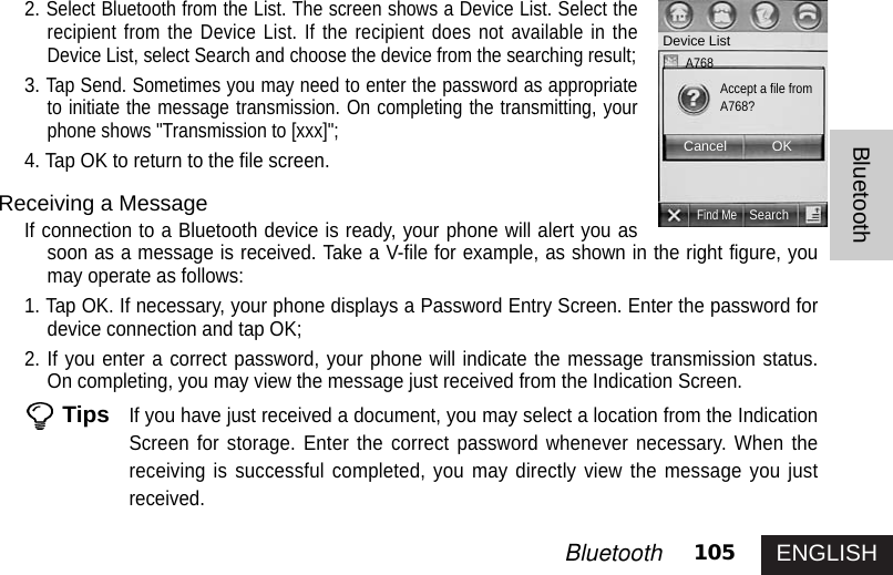 ENGLISH105BluetoothBluetooth2.Select Bluetooth from the List. The screen shows a Device List. Select therecipient from the Device List. If the recipient does not available in theDevice List, select Search and choose the device from the searching result;3.Tap Send. Sometimes you may need to enter the password as appropriateto initiate the message transmission. On completing the transmitting, yourphone shows &quot;Transmission to [xxx]&quot;; 4. Tap OK to return to the file screen. Receiving a MessageIf connection to a Bluetooth device is ready, your phone will alert you assoon as a message is received. Take a V-file for example, as shown in the right figure, youmay operate as follows: 1. Tap OK. If necessary, your phone displays a Password Entry Screen. Enter the password fordevice connection and tap OK;2. If you enter a correct password, your phone will indicate the message transmission status.On completing, you may view the message just received from the Indication Screen.TipsIf you have just received a document, you may select a location from the IndicationScreen for storage. Enter the correct password whenever necessary. When thereceiving is successful completed, you may directly view the message you justreceived.Find MeSearchDevice ListAccept a file fromA768?Cancel OKA768