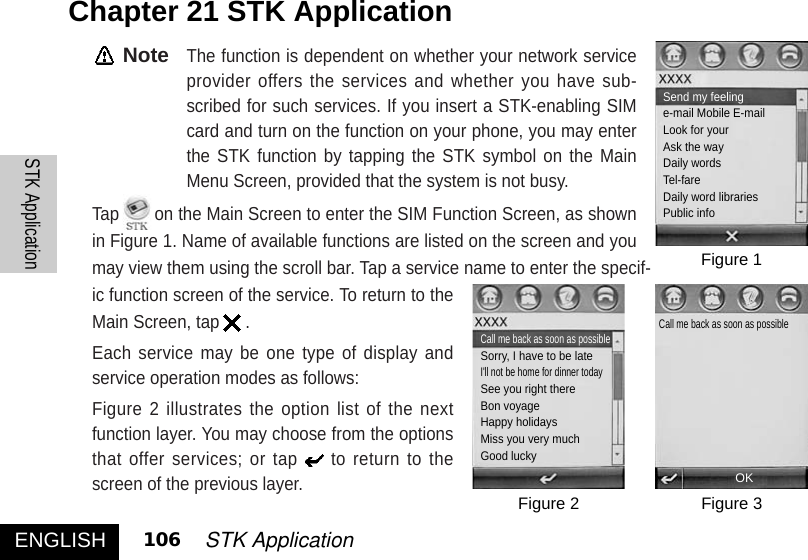 NoteThe function is dependent on whether your network serviceprovider offers the services and whether you have sub-scribed for such services. If you insert a STK-enabling SIMcard and turn on the function on your phone, you may enterthe STK function by tapping the STK symbol on the MainMenu Screen, provided that the system is not busy.Tap on the Main Screen to enter the SIM Function Screen, as shownin Figure 1. Name of available functions are listed on the screen and youmay view them using the scroll bar. Tap a service name to enter the specif-ic function screen of the service. To return to theMain Screen, tap .Each service may be one type of display andservice operation modes as follows: Figure 2 illustrates the option list of the nextfunction layer. You may choose from the optionsthat offer services; or tap to return to thescreen of the previous layer. Chapter 21 STK ApplicationENGLISHSTK Application106 STK ApplicationFigure 1Figure 3Figure 2OKSend my feelinge-mail Mobile E-mailLook for yourAsk the wayDaily wordsTel-fareDaily word librariesPublic info Call me back as soon as possibleSorry, I have to be lateI&apos;ll not be home for dinner todaySee you right thereBon voyageHappy holidaysMiss you very muchGood luckyCall me back as soon as possible