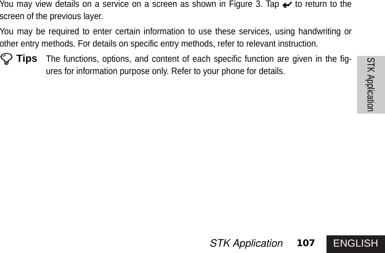 ENGLISH107STK ApplicationSTK ApplicationYou may view details on a service on a screen as shown in Figure 3. Tap to return to thescreen of the previous layer.You may be required to enter certain information to use these services, using handwriting orother entry methods. For details on specific entry methods, refer to relevant instruction. TipsThe functions, options, and content of each specific function are given in the fig-ures for information purpose only. Refer to your phone for details. 