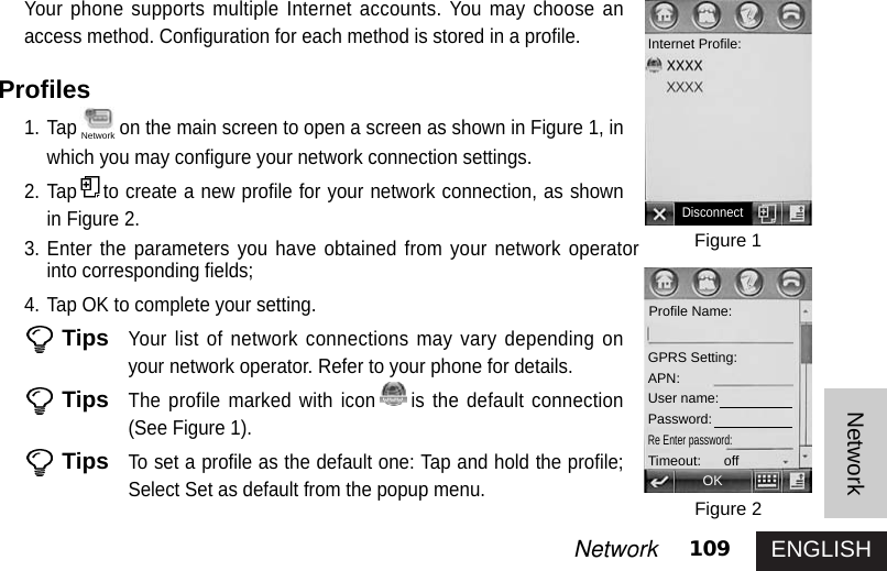 ENGLISH109NetworkNetworkYour phone supports multiple Internet accounts. You may choose anaccess method. Configuration for each method is stored in a profile. Profiles1. Tap on the main screen to open a screen as shown in Figure 1, inwhich you may configure your network connection settings. 2. Tap to create a new profile for your network connection, as shownin Figure 2. 3. Enter the parameters you have obtained from your network operatorinto corresponding fields; 4. Tap OK to complete your setting. TipsYour list of network connections may vary depending onyour network operator. Refer to your phone for details. TipsThe profile marked with icon is the default connection(See Figure 1). TipsTo set a profile as the default one: Tap and hold the profile;Select Set as default from the popup menu. Figure 1Figure 2DisconnectInternet Profile:Profile Name:GPRS Setting:APN:User name:Password:Re Enter password: Timeout:      offOKNetwork