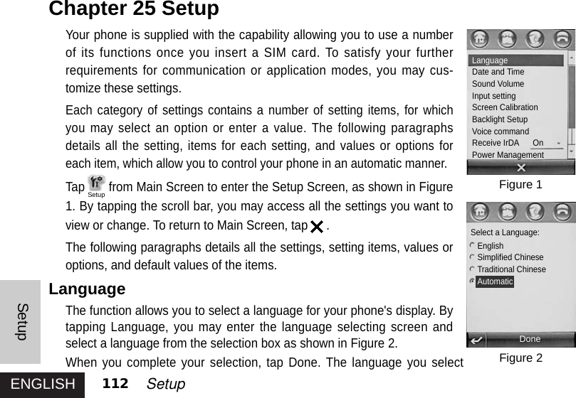 ENGLISHSetup112 SetupYour phone is supplied with the capability allowing you to use a numberof its functions once you insert a SIM card. To satisfy your furtherrequirements for communication or application modes, you may cus-tomize these settings. Each category of settings contains a number of setting items, for whichyou may select an option or enter a value. The following paragraphsdetails all the setting, items for each setting, and values or options foreach item, which allow you to control your phone in an automatic manner. Tap from Main Screen to enter the Setup Screen, as shown in Figure1. By tapping the scroll bar, you may access all the settings you want toview or change. To return to Main Screen, tap .The following paragraphs details all the settings, setting items, values oroptions, and default values of the items. LanguageThe function allows you to select a language for your phone&apos;s display. Bytapping Language, you may enter the language selecting screen andselect a language from the selection box as shown in Figure 2.When you complete your selection, tap Done. The language you selectChapter 25 SetupFigure 1Figure 2LanguageDate and TimeSound VolumeInput settingScreen CalibrationBacklight SetupVoice commandReceive IrDA      OnPower ManagementDoneSelect a Language:EnglishSimplified ChineseTraditional ChineseAutomaticSetup