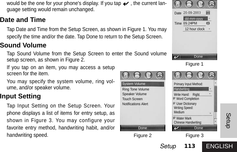 ENGLISH113SetupSetupwould be the one for your phone&apos;s display. If you tap , the current lan-guage setting would remain unchanged. Date and TimeTap Date and Time from the Setup Screen, as shown in Figure 1. You mayspecify the time and/or the date. Tap Done to return to the Setup Screen. Sound Volume  Tap Sound Volume from the Setup Screen to enter the Sound volumesetup screen, as shown in Figure 2.If you tap on an item, you may access a setupscreen for the item. You may specify the system volume, ring vol-ume, and/or speaker volume. Input SettingTap Input Setting on the Setup Screen. Yourphone displays a list of items for entry setup, asshown in Figure 3. You may configure yourfavorite entry method, handwriting habit, and/orhandwriting speed.Figure 1Figure 3Figure 2DoneSystem VolumeRing Tone VolumeSpeaker VolumeTouch ScreenNotifications AlertDoneDoneDateTimedd-mm-yyyy12 hour clockPrimary Input Method: HandwritingWrite Hand:    RightWord CompletionUser DictionaryWriting Speed:MediumWater Mark Chinese Handwriting: