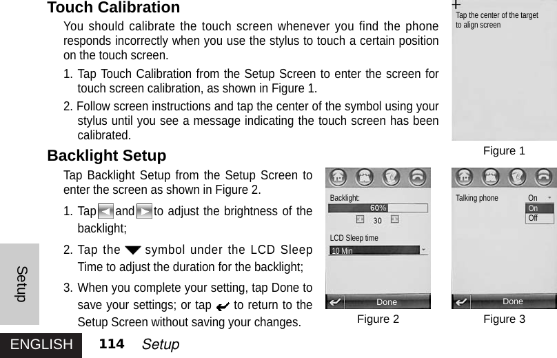 ENGLISHSetup114 SetupTouch CalibrationYou should calibrate the touch screen whenever you find the phoneresponds incorrectly when you use the stylus to touch a certain positionon the touch screen.1. Tap Touch Calibration from the Setup Screen to enter the screen fortouch screen calibration, as shown in Figure 1. 2. Follow screen instructions and tap the center of the symbol using yourstylus until you see a message indicating the touch screen has beencalibrated.Backlight SetupTap Backlight Setup from the Setup Screen toenter the screen as shown in Figure 2.1. Tap and to adjust the brightness of thebacklight;2. Tap the symbol under the LCD SleepTime to adjust the duration for the backlight; 3. When you complete your setting, tap Done tosave your settings; or tap to return to theSetup Screen without saving your changes. Figure 1Figure 3Figure 2DoneTap the center of the targetto align screenDoneBacklight:LCD Sleep time10 MinTalking phone       OnOnOff