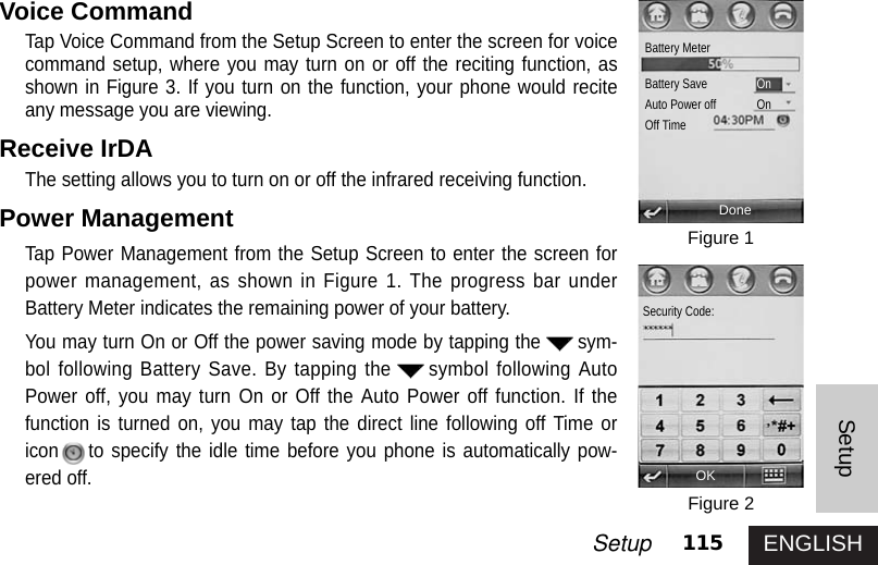 ENGLISH115SetupSetupVoice CommandTap Voice Command from the Setup Screen to enter the screen for voicecommand setup, where you may turn on or off the reciting function, asshown in Figure 3. If you turn on the function, your phone would reciteany message you are viewing.Receive IrDA The setting allows you to turn on or off the infrared receiving function.Power Management Tap Power Management from the Setup Screen to enter the screen forpower management, as shown in Figure 1. The progress bar underBattery Meter indicates the remaining power of your battery. You may turn On or Off the power saving mode by tapping the sym-bol following Battery Save. By tapping the symbol following AutoPower off, you may turn On or Off the Auto Power off function. If thefunction is turned on, you may tap the direct line following off Time oricon to specify the idle time before you phone is automatically pow-ered off.Figure 1Figure 2DoneBattery MeterBattery Save  OnAuto Power off OnOff TimeOKSecurity Code: