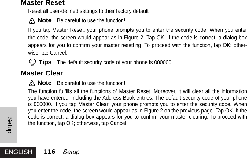 ENGLISHSetup116 SetupMaster ResetReset all user-defined settings to their factory default. NoteBe careful to use the function!If you tap Master Reset, your phone prompts you to enter the security code. When you enterthe code, the screen would appear as in Figure 2. Tap OK. If the code is correct, a dialog boxappears for you to confirm your master resetting. To proceed with the function, tap OK; other-wise, tap Cancel. TipsThe default security code of your phone is 000000. Master ClearNoteBe careful to use the function!The function fulfills all the functions of Master Reset. Moreover, it will clear all the informationyou have entered, including the Address Book entries. The default security code of your phoneis 000000. If you tap Master Clear, your phone prompts you to enter the security code. Whenyou enter the code, the screen would appear as in Figure 2 on the previous page. Tap OK. If thecode is correct, a dialog box appears for you to confirm your master clearing. To proceed withthe function, tap OK; otherwise, tap Cancel.