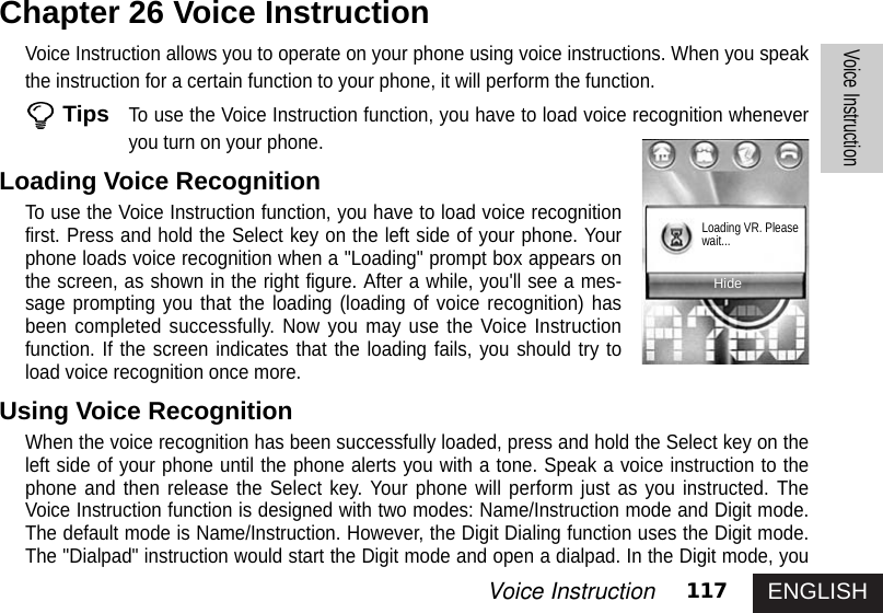 ENGLISH117Voice InstructionVoice InstructionVoice Instruction allows you to operate on your phone using voice instructions. When you speakthe instruction for a certain function to your phone, it will perform the function. TipsTo use the Voice Instruction function, you have to load voice recognition wheneveryou turn on your phone.Loading Voice RecognitionTo use the Voice Instruction function, you have to load voice recognitionfirst. Press and hold the Select key on the left side of your phone. Yourphone loads voice recognition when a &quot;Loading&quot; prompt box appears onthe screen, as shown in the right figure. After a while, you&apos;ll see a mes-sage prompting you that the loading (loading of voice recognition) hasbeen completed successfully. Now you may use the Voice Instructionfunction. If the screen indicates that the loading fails, you should try toload voice recognition once more.Using Voice RecognitionWhen the voice recognition has been successfully loaded, press and hold the Select key on theleft side of your phone until the phone alerts you with a tone. Speak a voice instruction to thephone and then release the Select key. Your phone will perform just as you instructed. TheVoice Instruction function is designed with two modes: Name/Instruction mode and Digit mode.The default mode is Name/Instruction. However, the Digit Dialing function uses the Digit mode.The &quot;Dialpad&quot; instruction would start the Digit mode and open a dialpad. In the Digit mode, youChapter 26 Voice InstructionHideLoading VR. Pleasewait...